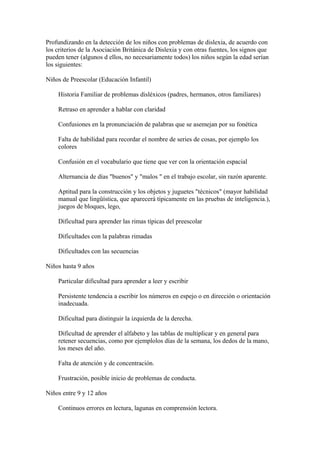 Profundizando en la detección de los niños con problemas de dislexia, de acuerdo con
los criterios de la Asociación Británica de Dislexia y con otras fuentes, los signos que
pueden tener (algunos d ellos, no necesariamente todos) los niños según la edad serían
los siguientes:
Niños de Preescolar (Educación Infantil)
Historia Familiar de problemas disléxicos (padres, hermanos, otros familiares)
Retraso en aprender a hablar con claridad
Confusiones en la pronunciación de palabras que se asemejan por su fonética
Falta de habilidad para recordar el nombre de series de cosas, por ejemplo los
colores
Confusión en el vocabulario que tiene que ver con la orientación espacial
Alternancia de días "buenos" y "malos " en el trabajo escolar, sin razón aparente.
Aptitud para la construcción y los objetos y juguetes "técnicos" (mayor habilidad
manual que lingüística, que aparecerá típicamente en las pruebas de inteligencia.),
juegos de bloques, lego,
Dificultad para aprender las rimas típicas del preescolar
Dificultades con la palabras rimadas
Dificultades con las secuencias
Niños hasta 9 años
Particular dificultad para aprender a leer y escribir
Persistente tendencia a escribir los números en espejo o en dirección o orientación
inadecuada.
Dificultad para distinguir la izquierda de la derecha.
Dificultad de aprender el alfabeto y las tablas de multiplicar y en general para
retener secuencias, como por ejemplolos días de la semana, los dedos de la mano,
los meses del año.
Falta de atención y de concentración.
Frustración, posible inicio de problemas de conducta.
Niños entre 9 y 12 años
Continuos errores en lectura, lagunas en comprensión lectora.
 