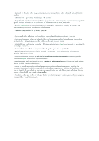 -Llamando su atención sobre imágenes y esquemas que acompañan el texto, señalando la relación entre
ambos.
-Estimulándole a que hable y cuente lo que está leyendo.
-Preguntándole si está encontrando problemas y ayudándole a concretar qué es lo que no entiende y dónde
puede residir el problema: en el vocabulario, en la estructura de las frases, en el tema…
-Dándole soluciones cuando no comprende algo: la relectura, la lectura del contexto, la consulta del
diccionario o de otro libro para ampliar conocimientos...
-Después de la lectura se le puede ayudar:
-Conversando sobre la lectura, averiguando qué pasajes han sido más complicados y por qué.
-Contrastando, cuando lo haya, el índice del libro con lo que ha aprendido, haciendo notar la ventaja de
revisar títulos y epígrafes para recordar y elaborar el propio resumen mental
-Indicándole que puede anotar sus dudas y debe saber plantearlas en clase (especialmente en la realización
de trabajos escolares).
-Recordando el vocabulario nuevo y comprobando que ha aprendido su significado.
-Orientándole cuando trata de hacer un resumen e invitándole a sacar conclusiones, a ordenar una
historia, a hacer un esquema.
-Realizar diariamente un trozo de lectura de manera simultánea con el niño, de modo que se le
ofrezca un modelo correcto para aprender e imitar.
- También puede resultar de mucha utilidad grabar las lecturas del niño, con objeto de que él mismo
pueda escuchar el progreso alcanzado.
-A veces es completamente imposible y hasta desaconsejable que los padres ayuden a sus hijos. La
situación se torna en ocasiones tan cargada de ansiedad que los padres o el niño pierden la calma, con lo
que la situación de aprendizaje se vuelve aversiva, perdiéndose aún más el interés por la lectura. En esos
casos, sería preferible una ayuda extraescolar.
-Pero tampoco hay que perder de vista que el niño necesita tiempo para relajarse, para dedicarse a alguna
otra actividad y para "desconectar".
 