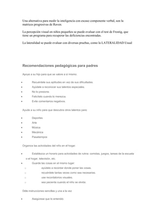 Una alternativa para medir la inteligencia con escaso componente verbal, son la
matrices progresivas de Raven.
La percepción visual en niños pequeños se puede evaluar con el test de Frostig, que
tiene un programa para recuperar las deficiencias encontradas.
La lateralidad se puede evaluar con diversas pruebas, como la LATERALIDAD Usual
Recomendaciones pedagógicas para padres
Apoye a su hijo para que se valore a sí mismo.
• Recuérdele sus aptitudes en vez de sus dificultades.
• Ayúdele a reconocer sus talentos especiales.
• No lo presione.
• Felicítelo cuando lo merezca.
• Evite comentarios negativos.
Ayude a su niño para que descubra otros talentos para:
• Deportes
• Arte
• Música
• Mecánica
• Pasatiempos
Organice las actividades del niño en el hogar.
• Establezca un horario para actividades de rutina: comidas, juegos, tareas de la escuela
o el hogar, televisión, etc.
• Guarde las cosas en el mismo lugar:
o ayúdelo a recordar donde poner las cosas.
o recuérdele tantas veces como sea necesarias.
o use recordatorios visuales.
o sea paciente cuando el niño se olvida.
Déle instrucciones sencillas y una a la vez
• Asegúrese que lo entendió.
 