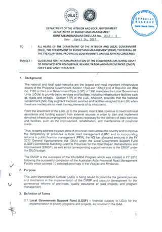 DEPARTMENT OF THE INTERIOR AND LOCAL GOVERNMENT
DEPARTMENT OF BUDGET AND MANAGEMENT
JOINT MEMORANDUM CIRCULAR No. 2017 - 2
Date: April 26, 2017
SC •
g RELEASEI
FFICIAL
Centre Recut
4
42.
4.
-fle.trtA
TO ALL HEADS OF THE DEPARTMENT OF THE INTERIOR AND LOCAL GOVERNMENT
(DILG), THE DEPARTMENT OF BUDGET AND MANAGEMENT (DBM), THE BUREAU OF
THE TREASURY (BTr), PROVINCIAL GOVERNMENTS, AND ALL OTHERS CONCERNED
SUBJECT : GUIDELINES FOR THE IMPLEMENTATION OF THE CONDITIONAL MATCHING GRANT
TO PROVINCES FOR ROAD REPAIR, REHABILITATION AND IMPROVEMENT (CMGP)
FOR FY 2017 AND THEREAFTER
Background
The national and local road networks are the largest and most important infrastructure
assets of the Philippine Government. Section 17(a) and 17(b)(3)(vii) of Republic Act (RA)
No. 7160 or the Local Government Code (LGC) of 1991 mandates the Local Government
Units (LGUs) to provide basic services and facilities, including infrastructure facilities such
as roads and bridges. Section 17(f) of the LGC, however, provides that the National
Government (NG) may augment the basic services and facilities assigned to an LGU when
these are inadequate to meet the requirements of its inhabitants.
From the enactment of the LGC up to the present, most LGUs continue to need technical
assistance and funding support from external sources in order to plan and implement
devolved infrastructure programs and projects necessary for the delivery of basic services
and facilities, such as the improvement, rehabilitation, and maintenance of provincial
roads.
Thus, to partly address the poor state of provincial roads across the country and to improve
the competency of provinces in local road management (LRM) and in incorporating
reforms in public financial management (PFM), the NG has allocated amounts in the FY
2017 General Appropriations Act (GAA) under the Local Government Support Fund
(LGSF)-Conditional Matching Grant to Provinces for the Road Repair, Rehabilitation and
Improvement (CMGP), as well as for corresponding support services to the CMGP under
the DILG budget.
The CMGP is the successor of the KALSADA Program which was initiated in FY 2016
following the successful completion of the Australian Aid's Provincial Road Management
Facility which covered 10 selected provinces in the Visayas and Mindanao.
Purpose
0
This Joint Memorandum Circular (JMC) is being issued to prescribe the general policies
and mechanics in the implementation of the CMGP and capacity development for the
governance reforms of provinces, quality assurance of road projects, and program
management.
Definition of Terms
3.1. Local Government Support Fund (LGSF) - financial subsidy to LGUs for the
implementation of priority programs and projects, as provided in the GAA.
1
 