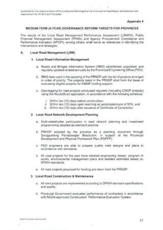 Guidelines for tie Implementation of the Conditional Matching Grant to Provinces for Road Repair, Rehabilitation and
Improvement for FY 2017 and Thereafter
Appendix 4
MEDIUM-TERM (6-YEAR) GOVERNANCE REFORM TARGETS FOR PROVINCES
The results of the Local Road Management Performance Assessment (LRMPA), Public
Financial Management Assessment (PFMA) and Agency Procurement Compliance and
Performance Indicators (APCPI), among others, shall serve as references in identifying the
interventions and strategies.
A. Local Road Management (LRM)
1. Local Road Information Management
Roads and Bridges Information System (RBIS) established, populated, and
regularly updated at least annually by the Provincial Engineering Office (PEO).
RBIS data used in the updating of the PRNDP with the list of projects arranged
in order of priority. The projects listed in the PRNDP shall form the basis of
evaluating eligible projects for CMGP funding support.
Geo-tagging for road projects conducted regularly (including CMGP projects)
using the RouteShoot application, in accordance with the following schedule:
i. Within ten (10) days before construction;
H. Within ten (10) days upon reaching an accomplishment of 50%; and
Hi. Within ten (10) days after issuance of Certificate of Completion
2. Local Road Network Development Planning
Multi-stakeholder participation in road network planning and investment
programming adopted as standard practice.
PRNDP adopted by the province as a planning document through
Sangguniang Panlalawigan Resolution, in support of the Provincial
Development and Physical Framework Plan (PDPFP).
PEO engineers are able to prepare quality road designs and plans in
accordance with standards.
All road projects for the year have detailed engineering design, program of
works, environmental management plans and detailed estimates based on
DPWH standards.
All road projects proposed for funding are taken from the PRNDP.
3. Local Road Construction & Maintenance
All road projects are implemented according to DPWH standard specifications
and quality.
Provincial Government evaluates performance of contractors in accordance
with NEDA-approved Constructors' Performance Evaluation System.
FM-CIP-A8-41-02/Rev 00/E010.01.2015
13
 