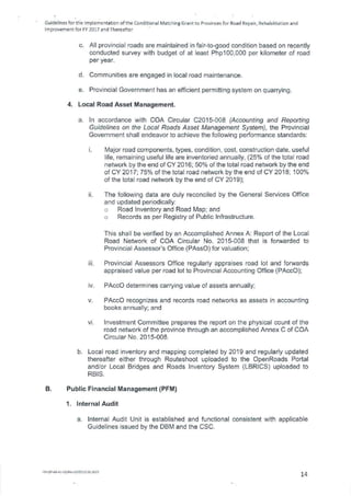 Guidelines for tfte Implementation of the Conditional Matching Grant to Provinces for Road Repair, Rehabilitation and
Improvement for FY 2017 and Thereafter
All provincial roads are maintained in fair-to-good condition based on recently
conducted survey with budget of at least Php100,000 per kilometer of road
per year.
Communities are engaged in local road maintenance.
Provincial Government has an efficient permitting system on quarrying.
4. Local Road Asset Management.
a. In accordance with COA Circular C2015-008 (Accounting and Reporting
Guidelines on the Local Roads Asset Management System), the Provincial
Government shall endeavor to achieve the following performance standards:
Major road components, types, condition, cost, construction date, useful
life, remaining useful life are inventoried annually, (25% of the total road
network by the end of CV 2016; 50% of the total road network by the end
of CV 2017; 75% of the total road network by the end of CV 2018; 100%
of the total road network by the end of CV 2019);
The following data are duly reconciled by the General Services Office
and updated periodically:
Road Inventory and Road Map; and
Records as per Registry of Public Infrastructure.
This shall be verified by an Accomplished Annex A: Report of the Local
Road Network of COA Circular No. 2015-008 that is forwarded to
Provincial Assessor's Office (PAss0) for valuation;
Provincial Assessors Office regularly appraises road lot and forwards
appraised value per road lot to Provincial Accounting Office (PAcc0);
PAcc0 determines carrying value of assets annually;
PAcc0 recognizes and records road networks as assets in accounting
books annually; and
Investment Committee prepares the report on the physical count of the
road network of the province through an accomplished Annex C of COA
Circular No. 2015-008.
b. Local road inventory and mapping completed by 2019 and regularly updated
thereafter either through Routeshoot uploaded to the OpenRoads Portal
and/or Local Bridges and Roads Inventory System (LBRICS) uploaded to
RBIS.
B. Public Financial Management (PFM)
1. Internal Audit
a. Internal Audit Unit is established and functional consistent with applicable
Guidelines issued by the DBM and the CSC.
FM-QP-AS-41-02/Rev.00/£010.01.2015
14
 
