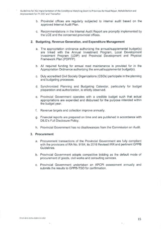 Guidelines for the Implementation of the Conditional Matching Grant to Provinces for Road Repair, Rehabilitation and
Improvement for FY 2017 and Thereafter
Provincial offices are regularly subjected to internal audit based on the
approved Internal Audit Plan.
Recommendations in the Internal Audit Report are promptly implemented by
the LCE and the concerned provincial offices.
2. Budgeting, Revenue Generation, and Expenditure Management
The appropriation ordinance authorizing the annual/supplemental budget(s)
are linked with the Annual Investment Program, Local Development
Investment Program (LDIP) and Provincial Development and Physical
Framework Plan (PDPFP).
All required funding for annual road maintenance is provided for in the
Appropriation Ordinance authorizing the annual/supplemental budget(s).
Duly accredited Civil Society Organizations (CS0s) participate in the planning
and budgeting processes.
Synchronized Planning and Budgeting Calendar, particularly for budget
preparation and authorization, is strictly observed.
Provincial Government operates with a credible budget such that actual
appropriations are expended and disbursed for the purpose intended within
the budget year.
Revenue targets and collection improve annually.
Financial reports are prepared on time and are published in accordance with
DILG's Full Disclosure Policy.
Provincial Government has no disallowances from the Commission on Audit.
3. Procurement
Procurement transactions of the Provincial Government are fully compliant
with the provisions of RA No. 9184, its 2016 Revised IRR and pertinent GPPB
Guidelines.
Provincial Government adopts competitive bidding as the default mode of
procurement of goods, civil works and consulting services.
Provincial Government undertaken an APCPI assessment annually and
submits the results to GPPB-TSO for confirmation.
FM-OP-4841-02/Rev.00/E010.01.2015
15
 