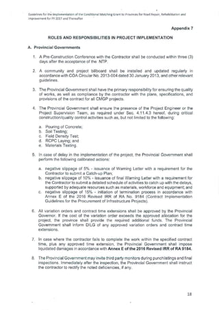 Guidelines forthe Implementation of the Conditional Matching Grant to Provinces for Road Repair, Rehabilitation and
Improvement for FY 2017 and Thereafter
Appendix 7
ROLES AND RESPONSIBILITIES IN PROJECT IMPLEMENTATION
A. Provincial Governments
1. A Pre-Construction Conference with the Contractor shall be conducted within three (3)
days after the acceptance of the NTP.
2. A community and project billboard shall be installed and updated regularly in
accordance with COA Circular No. 2013-004 dated 30 January 2013, and other relevant
guidelines.
3. The Provincial Government shall have the primary responsibility for ensuring the quality
of works, as well as compliance by the contractor with the plans, specifications, and
provisions of the contract for all CMGP projects.
4. The Provincial Government shall ensure the presence of the Project Engineer or the
Project Supervision Team, as required under Sec. 4.11.4.3 hereof, during critical
construction/quality control activities such as, but not limited to the following:
Pouring of Concrete;
Soil Testing;
Field Density Test;
RCPC Laying; and
Materials Testing.
5. In case of delay in the implementation of the project, the Provincial Government shall
perform the following calibrated actions:
negative slippage of 5% - issuance of Warning Letter with a requirement for the
Contractor to submit a Catch-up Plan;
negative slippage of 10% - issuance of final Warning Letter with a requirement for
the Contractor to submit a detailed schedule of activities to catch up with the delays,
supported by adequate resources such as materials, workforce and equipment; and
negative slippage of 15% - initiation of termination process in accordance with
Annex E of the 2016 Revised IRR of RA No. 9184 (Contract Implementation
Guidelines for the Procurement of Infrastructure Projects).
6. All variation orders and contract time extensions shall be approved by the Provincial
Governor. If the cost of the variation order exceeds the approved allocation for the
project, the province shall provide the required additional funds. The Provincial
Government shall inform DILG of any approved variation orders and contract time
extensions.
7. In case where the contractor fails to complete the work within the specified contract
time, plus any approved time extension, the Provincial Government shall impose
liquidated damages in accordance with Annex E of the 2016 Revised IRR of RA 9184.
8. The Provincial Government may invite third party monitors during punchlistings and final
inspections. Immediately after the inspection, the Provincial Government shall instruct
the contractor to rectify the noted deficiencies, if any.
18
 
