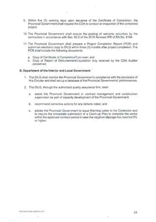 Within five (5) working days upon issuance of the Certificate of Completion, the
Provincial Government shall request the COA to conduct an inspection of the completed
project.
The Provincial Government shall ensure the posting of warranty securities by the
contractors in accordance with Sec. 62.2 of the 2016 Revised IRR of RA No. 9184.
The Provincial Government shall prepare a Project Completion Report (PCR) and
submit an electronic copy to DILG within three (3) months after project completion. The
PCR shall include the following documents:
Copy of Certificate of Completion/Turn-over; and
Copy of Report of Disbursement/Liquidation duly received by the COA Auditor
concerned.
B. Department of the Interior and Local Government
The DILG shall monitor the Provincial Government's compliance with the provisions of
this Circular and shall set-up a database of the Provincial Governments' performances.
The DILG, through the authorized quality assurance firm, shall:
assist the Provincial Government in contract management and construction
supervision as part of capacity development of the Provincial Government;
recommend corrective actions for any defects noted; and
advise the Provincial Government to issue Warning Letter to the Contractor and
to require the immediate submission of a Catch-up Plan to complete the works
within the approved contract period in case the negative slippage has reached 5%
or higher.
FM-QP-AB-41-02/Rev.00/E010.01.2015
19
 