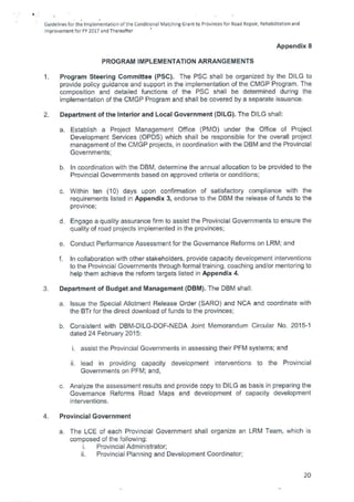 Guidelines for the Implementation of the Conditional Matching Grant to Provinces for Road Repair, Rehabilitation and
Improvement for FY 2017 and Thereafter
Appendix 8
PROGRAM IMPLEMENTATION ARRANGEMENTS
1. Program Steering Committee (PSC). The PSC shall be organized by the DILG to
provide policy guidance and support in the implementation of the CMGP Program. The
composition and detailed functions of the PSC shall be determined during the
implementation of the CMGP Program and shall be covered by a separate issuance.
2. Department of the Interior and Local Government (DILG). The DILG shall:
Establish a Project Management Office (PMO) under the Office of Project
Development Services (OPDS) which shall be responsible for the overall project
management of the CMGP projects, in coordination with the DBM and the Provincial
Governments;
In coordination with the DBM, determine the annual allocation to be provided to the
Provincial Governments based on approved criteria or conditions;
Within ten (10) days upon confirmation of satisfactory compliance with the
requirements listed in Appendix 3, endorse to the DBM the release of funds to the
province;
Engage a quality assurance firm to assist the Provincial Governments to ensure the
quality of road projects implemented in the provinces;
Conduct Performance Assessment for the Governance Reforms on LRM; and
In collaboration with other stakeholders, provide capacity development interventions
to the Provincial Governments through formal training, coaching and/or mentoring to
help them achieve the reform targets listed in Appendix 4.
3. Department of Budget and Management (DBM). The DBM shall:
a. Issue the Special Allotment Release Order (SARO) and NCA and coordinate with
the BTr for the direct download of funds to the provinces;
b. Consistent with DBM-DILG-DOF-NEDA Joint Memorandum Circular No. 2015-1
dated 24 February 2015:
assist the Provincial Governments in assessing their PFM systems; and
lead in providing capacity development interventions to the Provincial
Governments on PFM; and,
c. Analyze the assessment results and provide copy to DILG as basis in preparing the
Governance Reforms Road Maps and development of capacity development
interventions.
4. Provincial Government
a. The LCE of each Provincial Government shall organize an LRM Team, which is
composed of the following:
Provincial Administrator;
Provincial Planning and Development Coordinator;
20
 