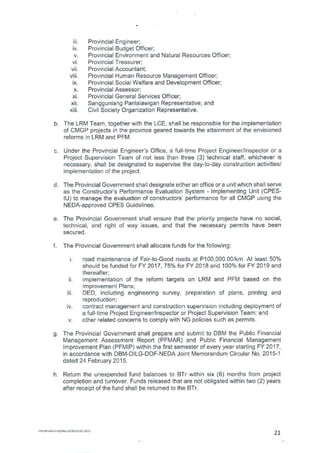 Hi. Provincial Engineer;
Provincial Budget Officer;
Provincial Environment and Natural Resources Officer;
Provincial Treasurer;
Provincial Accountant;
Provincial Human Resource Management Officer;
Provincial Social Welfare and Development Officer;
Provincial Assessor;
Provincial General Services Officer;
Sangguniang Panlalawigan Representative; and
Civil Society Organization Representative.
b. The LRM Team, together with the LCE, shall be responsible for the implementation
of CMGP projects in the province geared towards the attainment of the envisioned
reforms in LRM and PFM.
c. Under the Provincial Engineer's Office, a full-time Project Engineer/Inspector or a
Project Supervision Team of not less than three (3) technical staff, whichever is
necessary, shall be designated to supervise the day-to-day construction activities/
implementation of the project.
d. The Provincial Government shall designate either an office or a unit which shall serve
as the Constructor's Performance Evaluation System - Implementing Unit (CPES-
1U) to manage the evaluation of constructors' performance for all CMGP using the
NEDA-approved CPES Guidelines.
e. The Provincial Government shall ensure that the priority projects have no social,
technical, and right of way issues, and that the necessary permits have been
secured.
f. The Provincial Government shall allocate funds for the following:
road maintenance of Fair-to-Good roads at P100,000.00/km. At least 50%
should be funded for FY 2017, 75% for FY 2018 and 100% for FY 2019 and
thereafter;
implementation of the reform targets on LRM and PFM based on the
Improvement Plans;
Hi. DED, including engineering survey, preparation of plans, printing and
reproduction;
contract management and construction supervision including deployment of
a full-time Project Engineer/Inspector or Project Supervision Team; and
other related concerns to comply with NG policies such as permits.
g. The Provincial Government shall prepare and submit to DBM the Public Financial
Management Assessment Report (PFMAR) and Public Financial Management
Improvement Plan (PFMIP) within the first semester of every year starting FY 2017,
in accordance with DBM-DILG-DOF-NEDA Joint Memorandum Circular No. 2015-1
dated 24 February 2015.
h. Return the unexpended fund balances to BTr within six (6) months from project
completion and turnover. Funds released that are not obligated within two (2) years
after receipt of the fund shall be returned to the BTr.
FM-42-08-41-01/Rev 01001.2015
21
 