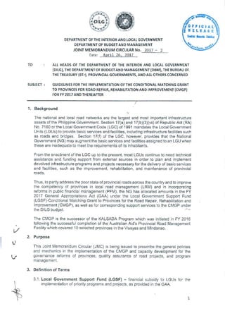 DEPARTMENT OF THE INTERIOR AND LOCAL GOVERNMENT
DEPARTMENT OF BUDGET AND MANAGEMENT
JOINT MEMORANDUM CIRCULAR No. 2017 - 2
Date: April 26, 2017
SC •
g RELEASEI
FFICIAL
Centre Recut
442.
4.
-fle.trtA
TO ALL HEADS OF THE DEPARTMENT OF THE INTERIOR AND LOCAL GOVERNMENT
(DILG), THE DEPARTMENT OF BUDGET AND MANAGEMENT (DBM), THE BUREAU OF
THE TREASURY (BTr), PROVINCIAL GOVERNMENTS, AND ALL OTHERS CONCERNED
SUBJECT : GUIDELINES FOR THE IMPLEMENTATION OF THE CONDITIONAL MATCHING GRANT
TO PROVINCES FOR ROAD REPAIR, REHABILITATION AND IMPROVEMENT (CMGP)
FOR FY 2017 AND THEREAFTER
Background
The national and local road networks are the largest and most important infrastructure
assets of the Philippine Government. Section 17(a) and 17(b)(3)(vii) of Republic Act (RA)
No. 7160 or the Local Government Code (LGC) of 1991 mandates the Local Government
Units (LGUs) to provide basic services and facilities, including infrastructure facilities such
as roads and bridges. Section 17(f) of the LGC, however, provides that the National
Government (NG) may augment the basic services and facilities assigned to an LGU when
these are inadequate to meet the requirements of its inhabitants.
From the enactment of the LGC up to the present, most LGUs continue to need technical
assistance and funding support from external sources in order to plan and implement
devolved infrastructure programs and projects necessary for the delivery of basic services
and facilities, such as the improvement, rehabilitation, and maintenance of provincial
roads.
Thus, to partly address the poor state of provincial roads across the country and to improve
the competency of provinces in local road management (LRM) and in incorporating
reforms in public financial management (PFM), the NG has allocated amounts in the FY
2017 General Appropriations Act (GAA) under the Local Government Support Fund
(LGSF)-Conditional Matching Grant to Provinces for the Road Repair, Rehabilitation and
Improvement (CMGP), as well as for corresponding support services to the CMGP under
the DILG budget.
The CMGP is the successor of the KALSADA Program which was initiated in FY 2016
following the successful completion of the Australian Aid's Provincial Road Management
Facility which covered 10 selected provinces in the Visayas and Mindanao.
Purpose
0
This Joint Memorandum Circular (JMC) is being issued to prescribe the general policies
and mechanics in the implementation of the CMGP and capacity development for the
governance reforms of provinces, quality assurance of road projects, and program
management.
Definition of Terms
3.1. Local Government Support Fund (LGSF) - financial subsidy to LGUs for the
implementation of priority programs and projects, as provided in the GAA.
1
 
