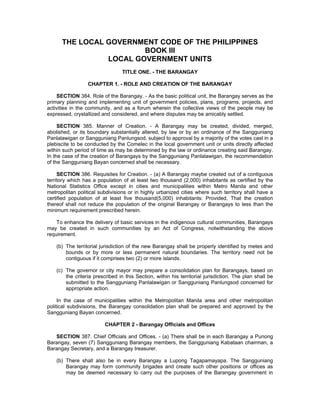 THE LOCAL GOVERNMENT CODE OF THE PHILIPPINES
BOOK III
LOCAL GOVERNMENT UNITS
TITLE ONE. - THE BARANGAY
CHAPTER 1. - ROLE AND CREATION OF THE BARANGAY
SECTION 384. Role of the Barangay. - As the basic political unit, the Barangay serves as the
primary planning and implementing unit of government policies, plans, programs, projects, and
activities in the community, and as a forum wherein the collective views of the people may be
expressed, crystallized and considered, and where disputes may be amicably settled.
SECTION 385. Manner of Creation. - A Barangay may be created, divided, merged,
abolished, or its boundary substantially altered, by law or by an ordinance of the Sangguniang
Panlalawigan or Sangguniang Panlungsod, subject to approval by a majority of the votes cast in a
plebiscite to be conducted by the Comelec in the local government unit or units directly affected
within such period of time as may be determined by the law or ordinance creating said Barangay.
In the case of the creation of Barangays by the Sangguniang Panlalawigan, the recommendation
of the Sangguniang Bayan concerned shall be necessary.
SECTION 386. Requisites for Creation. - (a) A Barangay maybe created out of a contiguous
territory which has a population of at least two thousand (2,000) inhabitants as certified by the
National Statistics Office except in cities and municipalities within Metro Manila and other
metropolitan political subdivisions or in highly urbanized cities where such territory shall have a
certified population of at least five thousand(5,000) inhabitants: Provided, That the creation
thereof shall not reduce the population of the original Barangay or Barangays to less than the
minimum requirement prescribed herein.
To enhance the delivery of basic services in the indigenous cultural communities, Barangays
may be created in such communities by an Act of Congress, notwithstanding the above
requirement.
(b) The territorial jurisdiction of the new Barangay shall be properly identified by metes and
bounds or by more or less permanent natural boundaries. The territory need not be
contiguous if it comprises two (2) or more islands.
(c) The governor or city mayor may prepare a consolidation plan for Barangays, based on
the criteria prescribed in this Section, within his territorial jurisdiction. The plan shall be
submitted to the Sangguniang Panlalawigan or Sangguniang Panlungsod concerned for
appropriate action.
In the case of municipalities within the Metropolitan Manila area and other metropolitan
political subdivisions, the Barangay consolidation plan shall be prepared and approved by the
Sangguniang Bayan concerned.
CHAPTER 2 - Barangay Officials and Offices
SECTION 387. Chief Officials and Offices. - (a) There shall be in each Barangay a Punong
Barangay, seven (7) Sangguniang Barangay members, the Sangguniang Kabataan chairman, a
Barangay Secretary, and a Barangay treasurer.
(b) There shall also be in every Barangay a Lupong Tagapamayapa. The Sangguniang
Barangay may form community brigades and create such other positions or offices as
may be deemed necessary to carry out the purposes of the Barangay government in
 