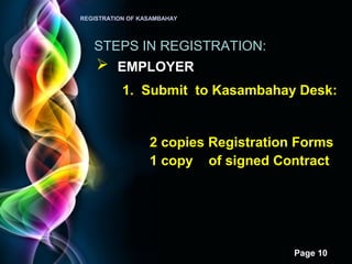Page 10
REGISTRATION OF KASAMBAHAY
STEPS IN REGISTRATION:
 EMPLOYER
1. Submit to Kasambahay Desk:
2 copies Registration Forms
1 copy of signed Contract
 