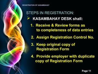 Page 11
REGISTRATION OF KASAMBAHAY
STEPS IN REGISTRATION:
 KASAMBAHAY DESK shall:
1. Receive & Review forms as
to completeness of data entries
2. Assign Registration Control No.
3. Keep original copy of
Registration Form
4. Provide employer with duplicate
copy of Registration Form
 