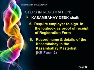Page 12
REGISTRATION OF KASAMBAHAY
STEPS IN REGISTRATION:
 KASAMBAHAY DESK shall:
5. Require employer to sign in
the logbook as proof of receipt
of Registration Form
6. Record name & details of the
Kasambahay in the
Kasambahay Masterlist
(KR Form 2)
 