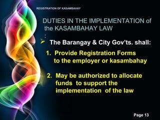 Page 13
REGISTRATION OF KASAMBAHAY
DUTIES IN THE IMPLEMENTATION of
the KASAMBAHAY LAW
:
 The Barangay & City Gov’ts. shall:
1. Provide Registration Forms
to the employer or kasambahay
2. May be authorized to allocate
funds to support the
implementation of the law
 