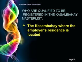 Page 6
REGISTRATION OF KASAMBAHAY
WHO ARE QUALIFIED TO BE
REGISTERED IN THE KASAMBAHAY
MASTERLIST:
 The Kasambahay where the
employer’s residence is
located
 