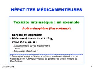 HÉPATITES MÉDICAMENTEUSES
Toxicité intrinsèque : un exemple
Acétaminophène (Paracétamol)
- Surdosage volontaire 
- Mais aussi doses de 4 à 10 g, 
voire 2 à 4 g/j, si : 
. Association à d'autres médicaments 
. Jeûne 
. Intoxication alcoolique 1)
............................................................................................................
1) Facteurs qui influencent l'enzyme qui transforme l'acétaminophène en un
métabolite réactif (CYP2E1) ou le taux de glutathion (le facteur principal de
détoxification).
Claude EUGÈNE !6
 