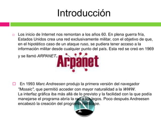 Introducción
 Los inicio de Internet nos remontan a los años 60. En plena guerra fría,
Estados Unidos crea una red exclusivamente militar, con el objetivo de que,
en el hipotético caso de un ataque ruso, se pudiera tener acceso a la
información militar desde cualquier punto del país. Esta red se creó en 1969
y se llamó ARPANET.
 En 1993 Marc Andreesen produjo la primera versión del navegador
"Mosaic", que permitió acceder con mayor naturalidad a la WWW.
La interfaz gráfica iba más allá de lo previsto y la facilidad con la que podía
manejarse el programa abría la red a los legos. Poco después Andreesen
encabezó la creación del programa Netscape.
 