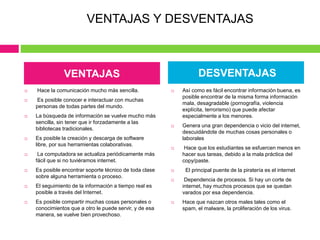  Hace la comunicación mucho más sencilla.
 Es posible conocer e interactuar con muchas
personas de todas partes del mundo.
 La búsqueda de información se vuelve mucho más
sencilla, sin tener que ir forzadamente a las
bibliotecas tradicionales.
 Es posible la creación y descarga de software
libre, por sus herramientas colaborativas.
 La computadora se actualiza periódicamente más
fácil que si no tuviéramos internet.
 Es posible encontrar soporte técnico de toda clase
sobre alguna herramienta o proceso.
 El seguimiento de la información a tiempo real es
posible a través del Internet.
 Es posible compartir muchas cosas personales o
conocimientos que a otro le puede servir, y de esa
manera, se vuelve bien provechoso.
 Así como es fácil encontrar información buena, es
posible encontrar de la misma forma información
mala, desagradable (pornografía, violencia
explícita, terrorismo) que puede afectar
especialmente a los menores.
 Genera una gran dependencia o vicio del internet,
descuidándote de muchas cosas personales o
laborales
 Hace que los estudiantes se esfuercen menos en
hacer sus tareas, debido a la mala práctica del
copy/paste.
 El principal puente de la piratería es el internet
 Dependencia de procesos. Si hay un corte de
internet, hay muchos procesos que se quedan
varados por esa dependencia.
 Hace que nazcan otros males tales como el
spam, el malware, la proliferación de los virus.
VENTAJAS DESVENTAJAS
VENTAJAS Y DESVENTAJAS
 