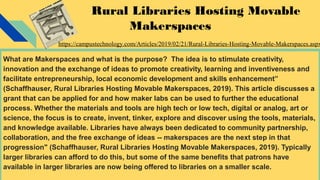 Rural Libraries Hosting Movable
Makerspaces
What are Makerspaces and what is the purpose? The idea is to stimulate creativity,
innovation and the exchange of ideas to promote creativity, learning and inventiveness and
facilitate entrepreneurship, local economic development and skills enhancement”
(Schaffhauser, Rural Libraries Hosting Movable Makerspaces, 2019). This article discusses a
grant that can be applied for and how maker labs can be used to further the educational
process. Whether the materials and tools are high tech or low tech, digital or analog, art or
science, the focus is to create, invent, tinker, explore and discover using the tools, materials,
and knowledge available. Libraries have always been dedicated to community partnership,
collaboration, and the free exchange of ideas -- makerspaces are the next step in that
progression" (Schaffhauser, Rural Libraries Hosting Movable Makerspaces, 2019). Typically
larger libraries can afford to do this, but some of the same benefits that patrons have
available in larger libraries are now being offered to libraries on a smaller scale.
https://campustechnology.com/Articles/2019/02/21/Rural-Libraries-Hosting-Movable-Makerspaces.aspx
 