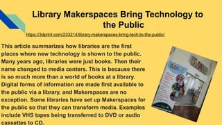 Library Makerspaces Bring Technology to
the Public
This article summarizes how libraries are the first
places where new technology is shown to the public.
Many years ago, libraries were just books. Then their
name changed to media centers. This is because there
is so much more than a world of books at a library.
Digital forms of information are made first available to
the public via a library, and Makerspaces are no
exception. Some libraries have set up Makerspaces for
the public so that they can transform media. Examples
include VHS tapes being transferred to DVD or audio
cassettes to CD.
https://3dprint.com/233214/library-makerspaces-bring-tech-to-the-public/
 