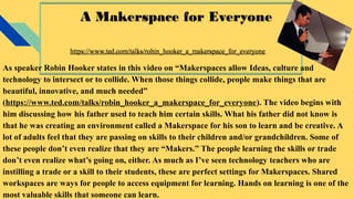 A Makerspace for Everyone
https://www.ted.com/talks/robin_hooker_a_makerspace_for_everyone
A Makerspace for Everyone
https://www.ted.com/talks/robin_hooker_a_makerspace_for_everyone
As speaker Robin Hooker states in this video on “Makerspaces allow Ideas, culture and
technology to intersect or to collide. When those things collide, people make things that are
beautiful, innovative, and much needed”
(https://www.ted.com/talks/robin_hooker_a_makerspace_for_everyone). The video begins with
him discussing how his father used to teach him certain skills. What his father did not know is
that he was creating an environment called a Makerspace for his son to learn and be creative. A
lot of adults feel that they are passing on skills to their children and/or grandchildren. Some of
these people don’t even realize that they are “Makers.” The people learning the skills or trade
don’t even realize what’s going on, either. As much as I’ve seen technology teachers who are
instilling a trade or a skill to their students, these are perfect settings for Makerspaces. Shared
workspaces are ways for people to access equipment for learning. Hands on learning is one of the
most valuable skills that someone can learn.
 