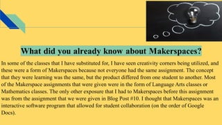 In some of the classes that I have substituted for, I have seen creativity corners being utilized, and
these were a form of Makerspaces because not everyone had the same assignment. The concept
that they were learning was the same, but the product differed from one student to another. Most
of the Makerspace assignments that were given were in the form of Language Arts classes or
Mathematics classes. The only other exposure that I had to Makerspaces before this assignment
was from the assignment that we were given in Blog Post #10. I thought that Makerspaces was an
interactive software program that allowed for student collaboration (on the order of Google
Docs).
 