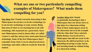What are one or two particularly compelling
examples of Makerspaces? What made them
compelling for you?
One thing that I found extremely interesting is that
Makerspaces do not have to involve technology (or
it can involve technology to some extent). Being
that most of what we are learning has to do with
technology, this surprised me a great deal. I have
seen Makerspaces used in classes (they are called
‘centers’), and they always have used some form of
technology. Some of the best Makerspaces that I
remember from when I was in school involved no
technology and solely relied on creativity from the
student.
Another thing that I found
exceptionally fascinating is that a
Makerspace does not always have to
take place in a classroom setting.
Most of these makerspaces occur in
the classroom, but as in the example
with the video that I have selected,
Robin Hooker was involved in a
Makerspace that did not occur in the
classroom. He still learned how to do
something involving a trade, but he
was learning hands on without being
in a classroom setting.
 