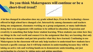 Do you think Makerspaces will continue or be a
short-lived trend?
A lot has changed in education since my grade school days. Even in the technology classes
offered in high school have changed a lot. Interactivity among classmates and teachers
doing one assignment, classmates working on a group assignment, or many individuals
doing their own assignments will continue to be utilized in education. Expression and
creativity is something that helps foster student learning. When students can relate how they
see things in the real world and connect it to the assignment that they are learning, that only
helps them to remember and put into practice what they have learned. Continuing to use
Makerspaces in the classroom will not only help teachers to understand how students have
learned a specific concept, but it will help students in understanding because they will be
taking an active role and working hands-on to demonstrate understanding, not just
participating in a lecture by taking notes and asking questions.
 