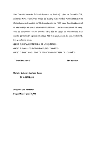Sala Constitucional del Tribunal Supremo de Justicia), (Sala de Casación Civil,
sentencia N.º 576 del 20 de marzo de 2006) y (Sala Político Administrativa de la
Corte Suprema de Justicia del 30 de septiembre de 1992, caso: Camillius Lamorrell
vs. Machinery Care y de la Sala Constitucional N.º 1780 del 10 de octubre de 2006).
Todo de conformidad con los artículos 526 y 529 del Código de Procedimiento Civil
vigente, por remisión expresa del artículo 452 de la Ley Especial. Es todo. Se terminó,
leyó y conforme firman.
ANEXO 1: COPIA CERTIFICADA DE LA SENTENCIA
ANEXO 2: CALCULOS DE LAS FACTURAS Y GASTOS
ANEXO 3: PAGO INSOLUTOS DE PENSION ALIMENTARIA DE LOS NIÑOS
DILIGENCIANTE SECRETARIA
Marielsy Luismar Machado García
CI: V-.25.752.655
Abogado Esp. Asistente
Duque Miguel Ipsa:159.779
 