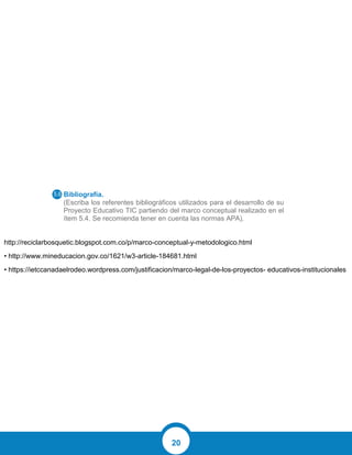20
Bibliografía.
(Escriba los referentes bibliográficos utilizados para el desarrollo de su
Proyecto Educativo TIC partiendo del marco conceptual realizado en el
ítem 5.4. Se recomienda tener en cuenta las normas APA).
http://reciclarbosquetic.blogspot.com.co/p/marco-conceptual-y-metodologico.html
• http://www.mineducacion.gov.co/1621/w3-article-184681.html
• https://ietccanadaelrodeo.wordpress.com/justificacion/marco-legal-de-los-proyectos- educativos-institucionales
 