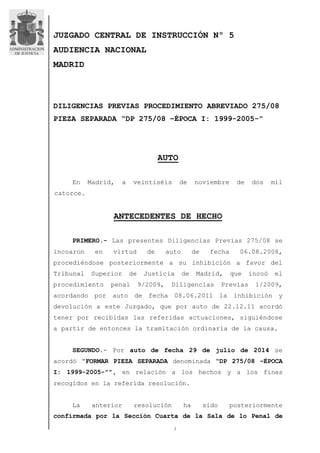 JUZGADO CENTRAL DE INSTRUCCIÓN Nº 5 
AUDIENCIA NACIONAL 
MADRID 
DILIGENCIAS PREVIAS PROCEDIMIENTO ABREVIADO 275/08 
PIEZA SEPARADA “DP 275/08 –ÉPOCA I: 1999-2005-” 
AUTO 
En Madrid, a veintiséis de noviembre de dos mil 
1 
catorce. 
ANTECEDENTES DE HECHO 
PRIMERO.- Las presentes Diligencias Previas 275/08 se 
incoaron en virtud de auto de fecha 06.08.2008, 
procediéndose posteriormente a su inhibición a favor del 
Tribunal Superior de Justicia de Madrid, que incoó el 
procedimiento penal 9/2009, Diligencias Previas 1/2009, 
acordando por auto de fecha 08.06.2011 la inhibición y 
devolución a este Juzgado, que por auto de 22.12.11 acordó 
tener por recibidas las referidas actuaciones, siguiéndose 
a partir de entonces la tramitación ordinaria de la causa. 
SEGUNDO.- Por auto de fecha 29 de julio de 2014 se 
acordó “FORMAR PIEZA SEPARADA denominada “DP 275/08 –ÉPOCA 
I: 1999-2005-””, en relación a los hechos y a los fines 
recogidos en la referida resolución. 
La anterior resolución ha sido posteriormente 
confirmada por la Sección Cuarta de la Sala de lo Penal de 
 