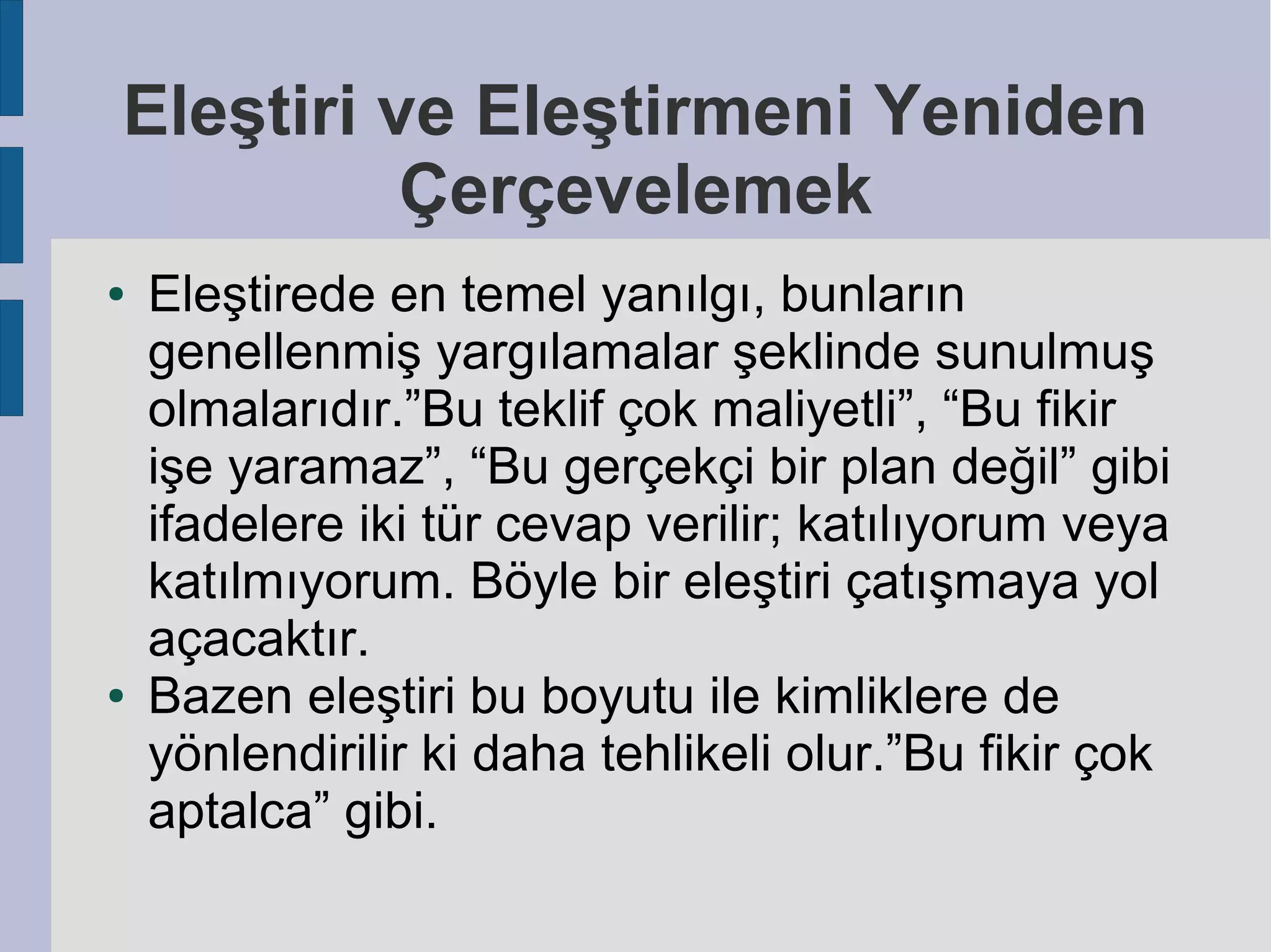 Eleştiri ve Eleştirmeni Yeniden
Çerçevelemek
●

●

Eleştirede en temel yanılgı, bunların
genellenmiş yargılamalar şeklinde sunulmuş
olmalarıdır.”Bu teklif çok maliyetli”, “Bu fikir
işe yaramaz”, “Bu gerçekçi bir plan değil” gibi
ifadelere iki tür cevap verilir; katılıyorum veya
katılmıyorum. Böyle bir eleştiri çatışmaya yol
açacaktır.
Bazen eleştiri bu boyutu ile kimliklere de
yönlendirilir ki daha tehlikeli olur.”Bu fikir çok
aptalca” gibi.

 
