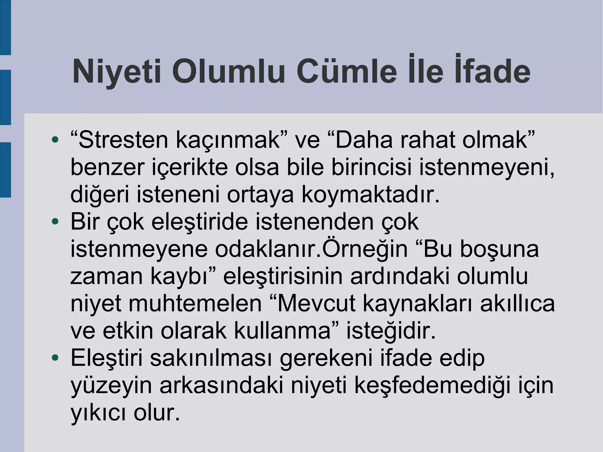 Niyeti Olumlu Cümle İle İfade
●

●

●

“Stresten kaçınmak” ve “Daha rahat olmak”
benzer içerikte olsa bile birincisi istenmeyeni,
diğeri isteneni ortaya koymaktadır.
Bir çok eleştiride istenenden çok
istenmeyene odaklanır.Örneğin “Bu boşuna
zaman kaybı” eleştirisinin ardındaki olumlu
niyet muhtemelen “Mevcut kaynakları akıllıca
ve etkin olarak kullanma” isteğidir.
Eleştiri sakınılması gerekeni ifade edip
yüzeyin arkasındaki niyeti keşfedemediği için
yıkıcı olur.

 