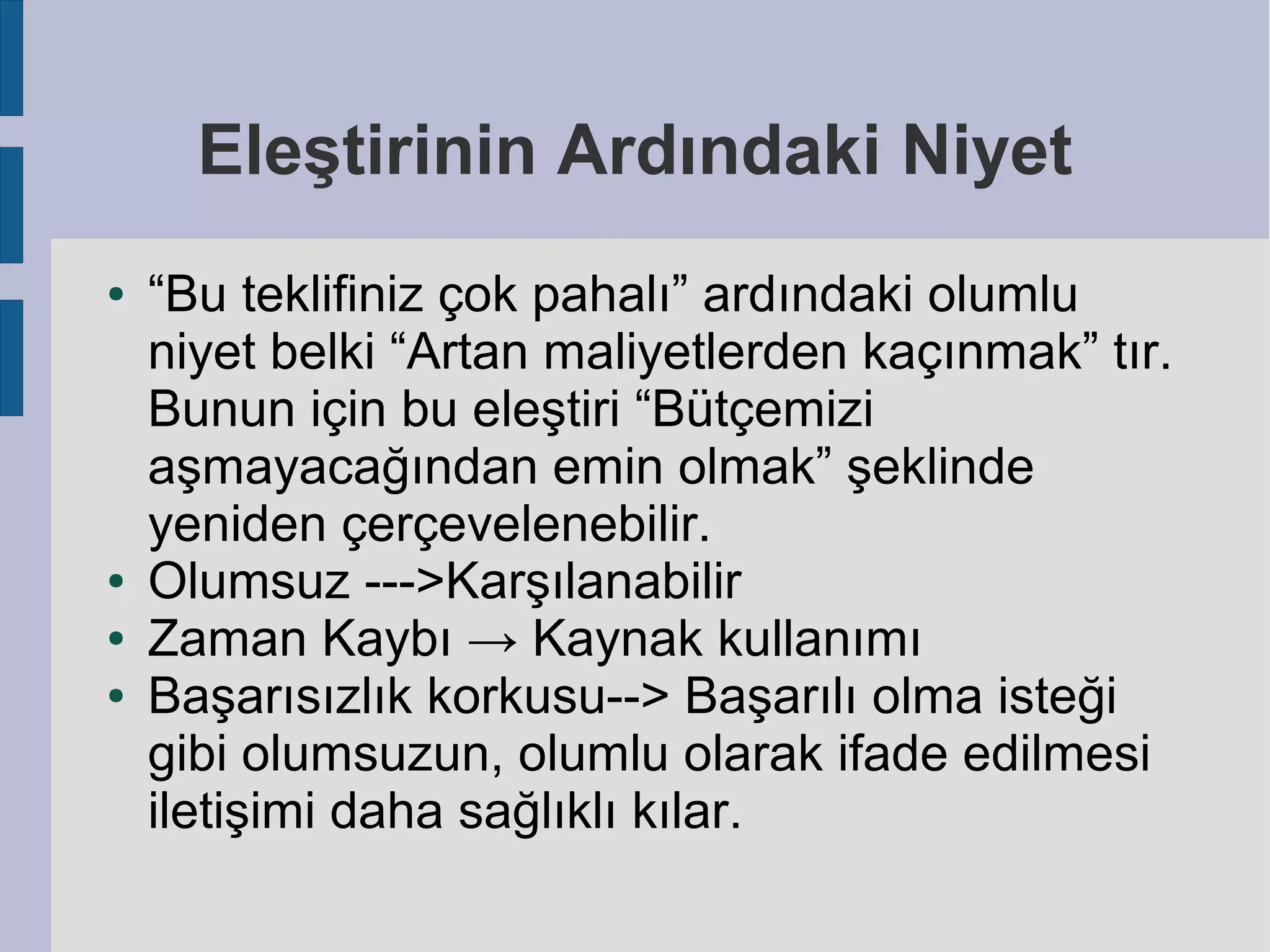 Eleştirinin Ardındaki Niyet
●

●
●
●

“Bu teklifiniz çok pahalı” ardındaki olumlu
niyet belki “Artan maliyetlerden kaçınmak” tır.
Bunun için bu eleştiri “Bütçemizi
aşmayacağından emin olmak” şeklinde
yeniden çerçevelenebilir.
Olumsuz --->Karşılanabilir
Zaman Kaybı → Kaynak kullanımı
Başarısızlık korkusu--> Başarılı olma isteği
gibi olumsuzun, olumlu olarak ifade edilmesi
iletişimi daha sağlıklı kılar.

 