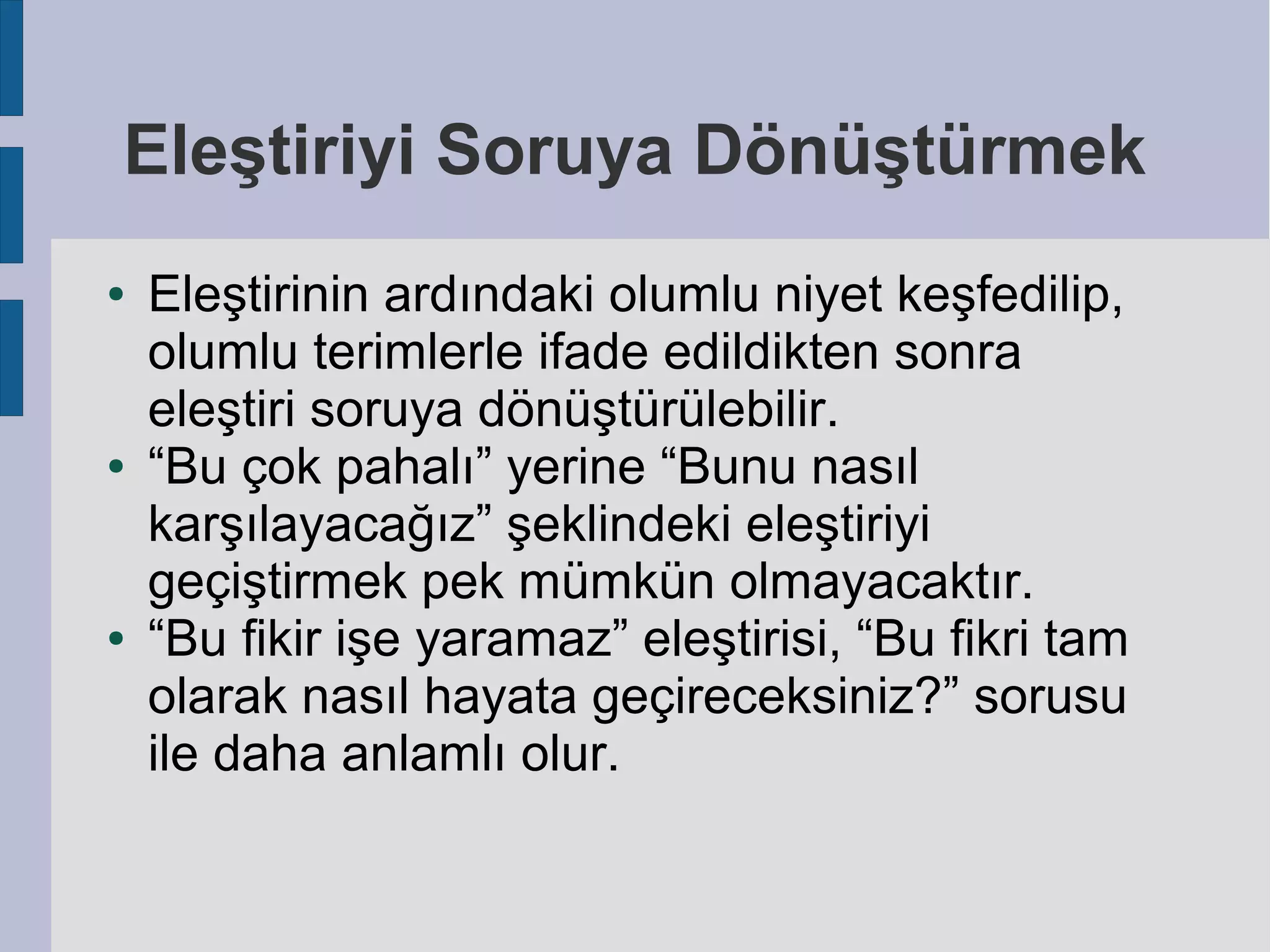 Eleştiriyi Soruya Dönüştürmek
●

●

●

Eleştirinin ardındaki olumlu niyet keşfedilip,
olumlu terimlerle ifade edildikten sonra
eleştiri soruya dönüştürülebilir.
“Bu çok pahalı” yerine “Bunu nasıl
karşılayacağız” şeklindeki eleştiriyi
geçiştirmek pek mümkün olmayacaktır.
“Bu fikir işe yaramaz” eleştirisi, “Bu fikri tam
olarak nasıl hayata geçireceksiniz?” sorusu
ile daha anlamlı olur.

 