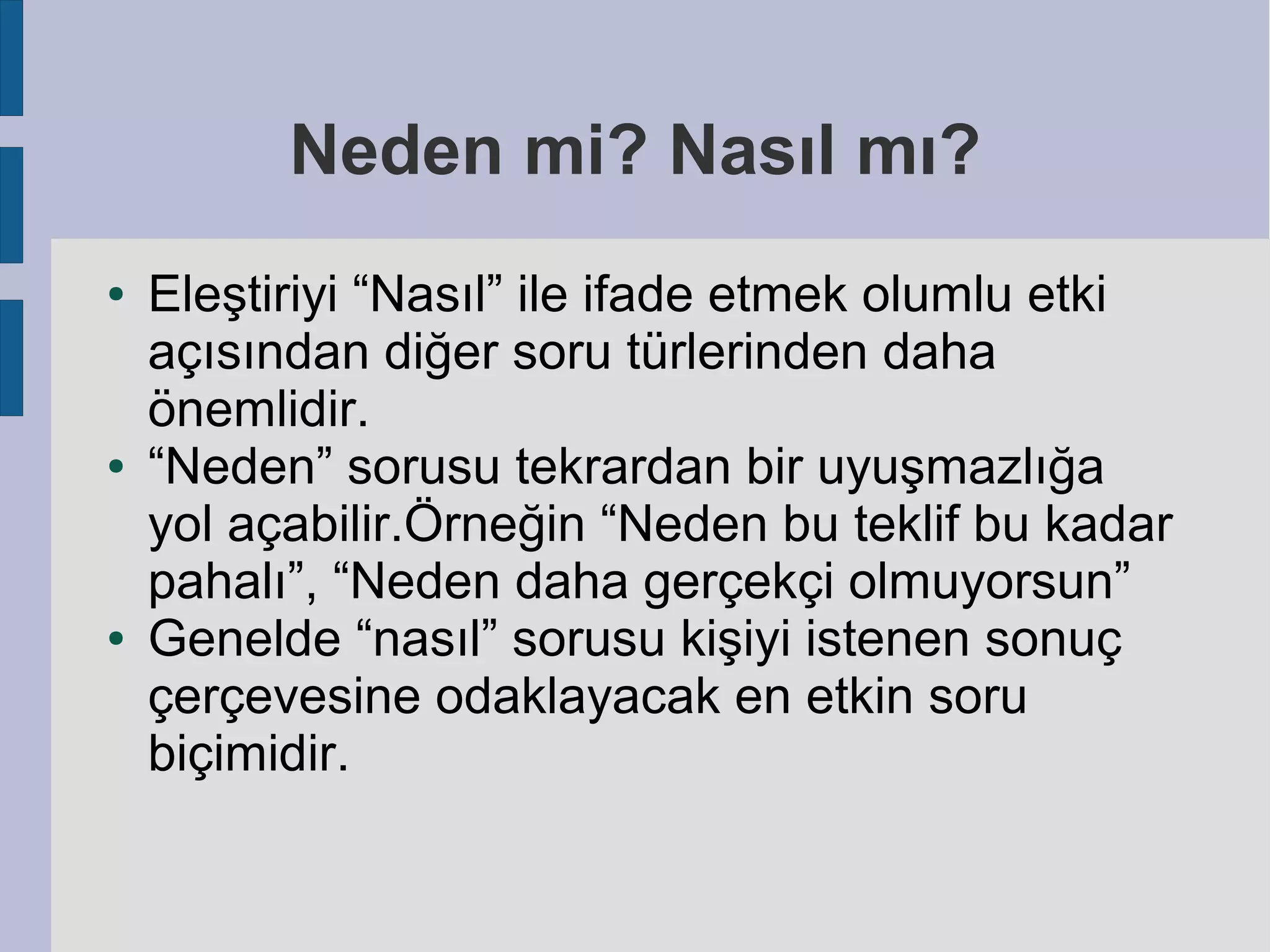 Neden mi? Nasıl mı?
●

●

●

Eleştiriyi “Nasıl” ile ifade etmek olumlu etki
açısından diğer soru türlerinden daha
önemlidir.
“Neden” sorusu tekrardan bir uyuşmazlığa
yol açabilir.Örneğin “Neden bu teklif bu kadar
pahalı”, “Neden daha gerçekçi olmuyorsun”
Genelde “nasıl” sorusu kişiyi istenen sonuç
çerçevesine odaklayacak en etkin soru
biçimidir.

 