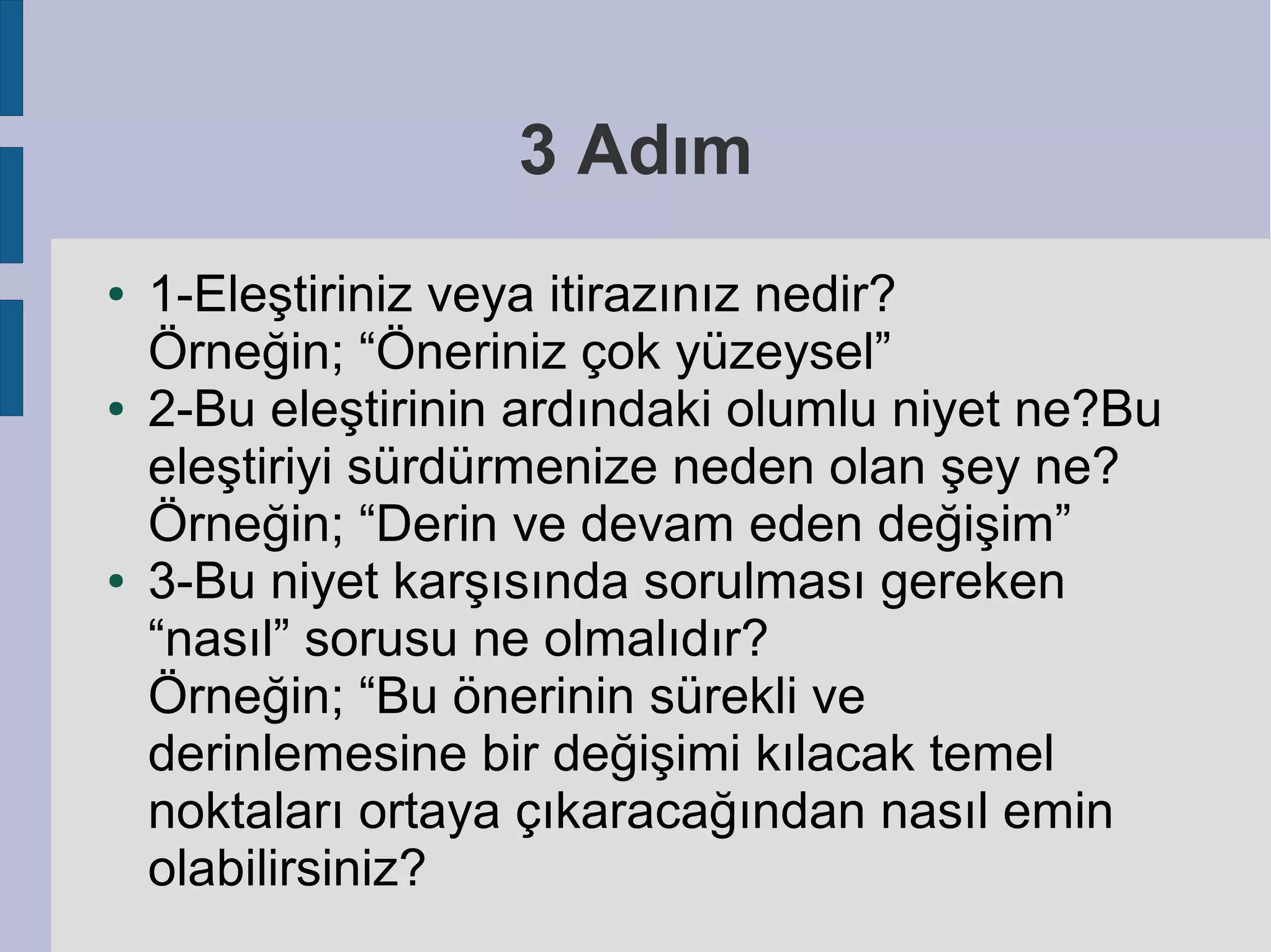 3 Adım
●

●

●

1-Eleştiriniz veya itirazınız nedir?
Örneğin; “Öneriniz çok yüzeysel”
2-Bu eleştirinin ardındaki olumlu niyet ne?Bu
eleştiriyi sürdürmenize neden olan şey ne?
Örneğin; “Derin ve devam eden değişim”
3-Bu niyet karşısında sorulması gereken
“nasıl” sorusu ne olmalıdır?
Örneğin; “Bu önerinin sürekli ve
derinlemesine bir değişimi kılacak temel
noktaları ortaya çıkaracağından nasıl emin
olabilirsiniz?

 
