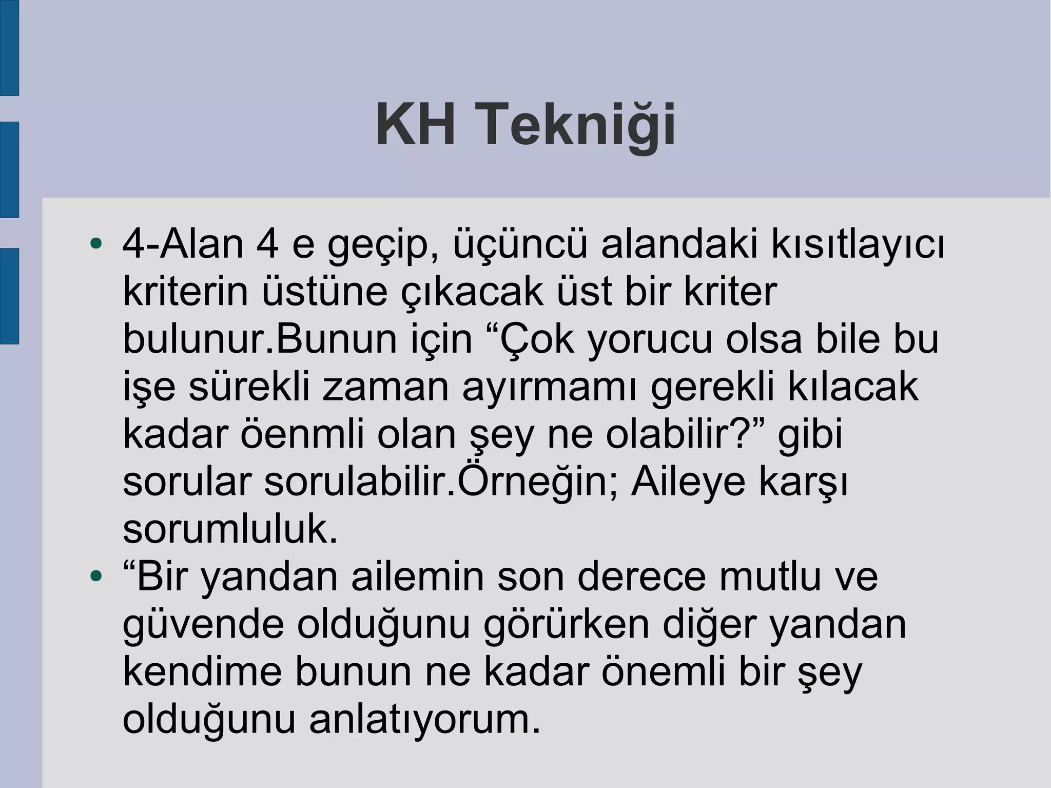 KH Tekniği
●

●

4-Alan 4 e geçip, üçüncü alandaki kısıtlayıcı
kriterin üstüne çıkacak üst bir kriter
bulunur.Bunun için “Çok yorucu olsa bile bu
işe sürekli zaman ayırmamı gerekli kılacak
kadar öenmli olan şey ne olabilir?” gibi
sorular sorulabilir.Örneğin; Aileye karşı
sorumluluk.
“Bir yandan ailemin son derece mutlu ve
güvende olduğunu görürken diğer yandan
kendime bunun ne kadar önemli bir şey
olduğunu anlatıyorum.

 