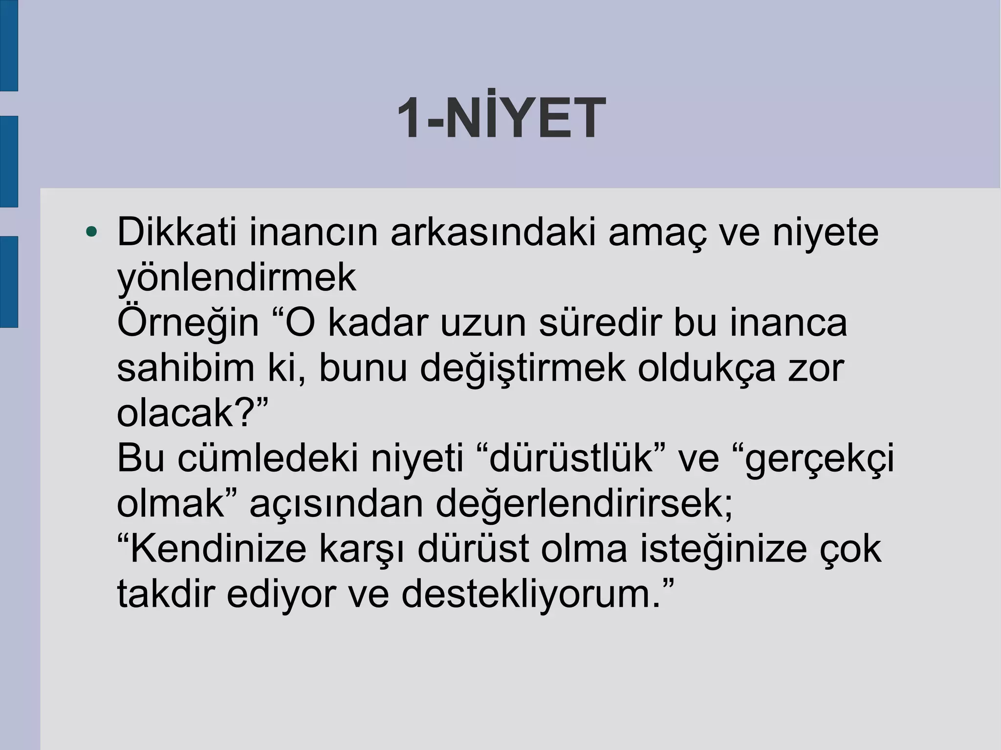 1-NİYET
●

Dikkati inancın arkasındaki amaç ve niyete
yönlendirmek
Örneğin “O kadar uzun süredir bu inanca
sahibim ki, bunu değiştirmek oldukça zor
olacak?”
Bu cümledeki niyeti “dürüstlük” ve “gerçekçi
olmak” açısından değerlendirirsek;
“Kendinize karşı dürüst olma isteğinize çok
takdir ediyor ve destekliyorum.”

 