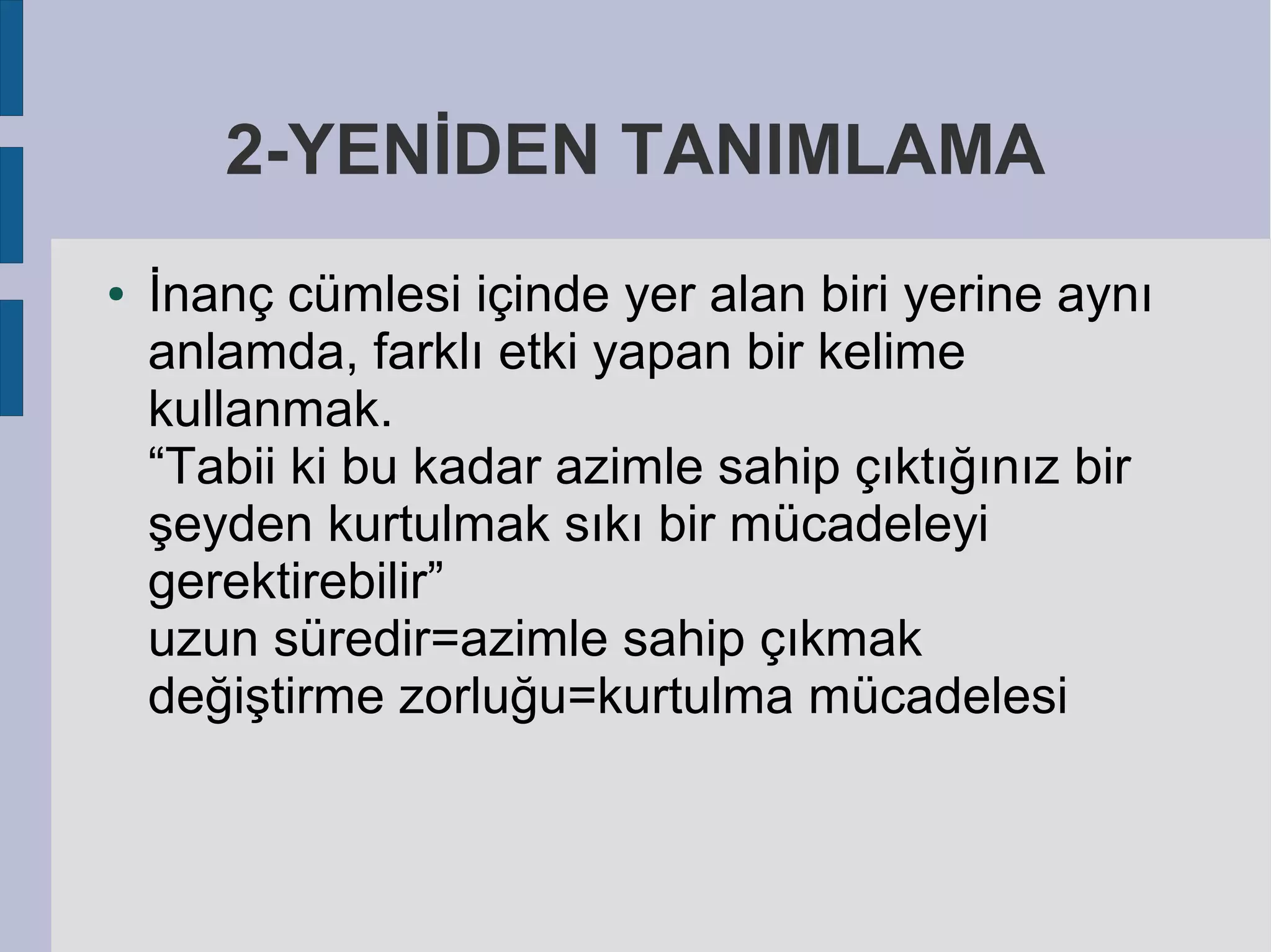 2-YENİDEN TANIMLAMA
●

İnanç cümlesi içinde yer alan biri yerine aynı
anlamda, farklı etki yapan bir kelime
kullanmak.
“Tabii ki bu kadar azimle sahip çıktığınız bir
şeyden kurtulmak sıkı bir mücadeleyi
gerektirebilir”
uzun süredir=azimle sahip çıkmak
değiştirme zorluğu=kurtulma mücadelesi

 
