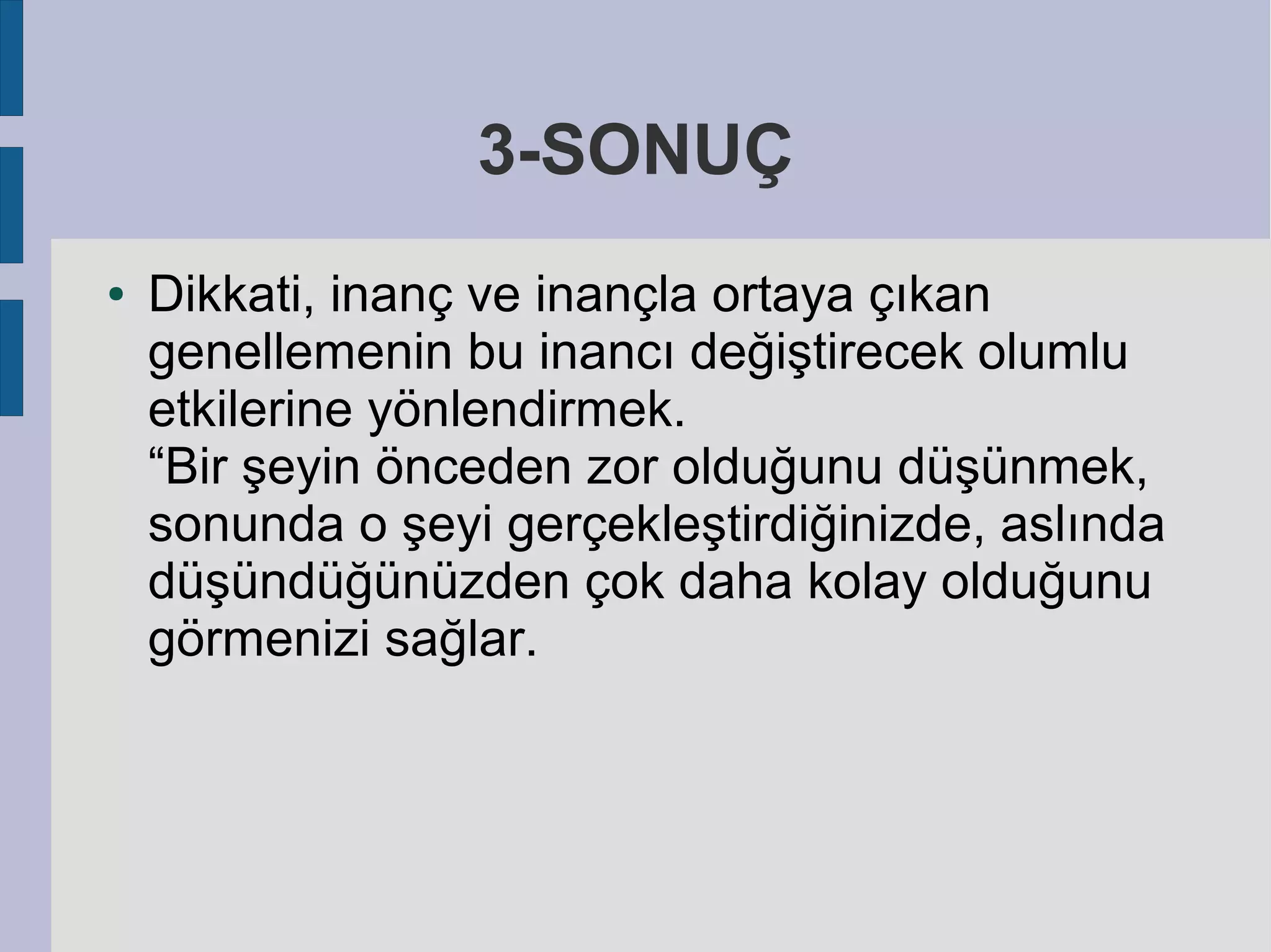 3-SONUÇ
●

Dikkati, inanç ve inançla ortaya çıkan
genellemenin bu inancı değiştirecek olumlu
etkilerine yönlendirmek.
“Bir şeyin önceden zor olduğunu düşünmek,
sonunda o şeyi gerçekleştirdiğinizde, aslında
düşündüğünüzden çok daha kolay olduğunu
görmenizi sağlar.

 