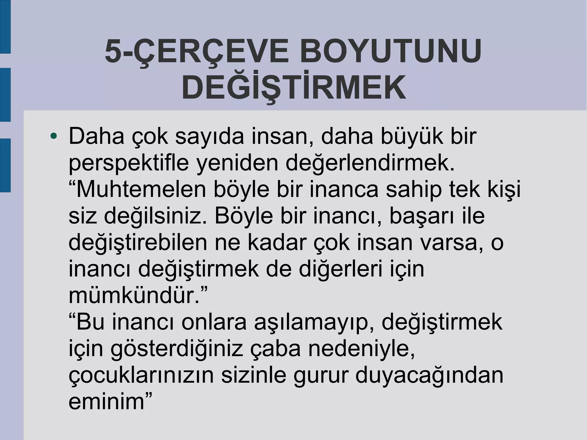 5-ÇERÇEVE BOYUTUNU
DEĞİŞTİRMEK
●

Daha çok sayıda insan, daha büyük bir
perspektifle yeniden değerlendirmek.
“Muhtemelen böyle bir inanca sahip tek kişi
siz değilsiniz. Böyle bir inancı, başarı ile
değiştirebilen ne kadar çok insan varsa, o
inancı değiştirmek de diğerleri için
mümkündür.”
“Bu inancı onlara aşılamayıp, değiştirmek
için gösterdiğiniz çaba nedeniyle,
çocuklarınızın sizinle gurur duyacağından
eminim”

 