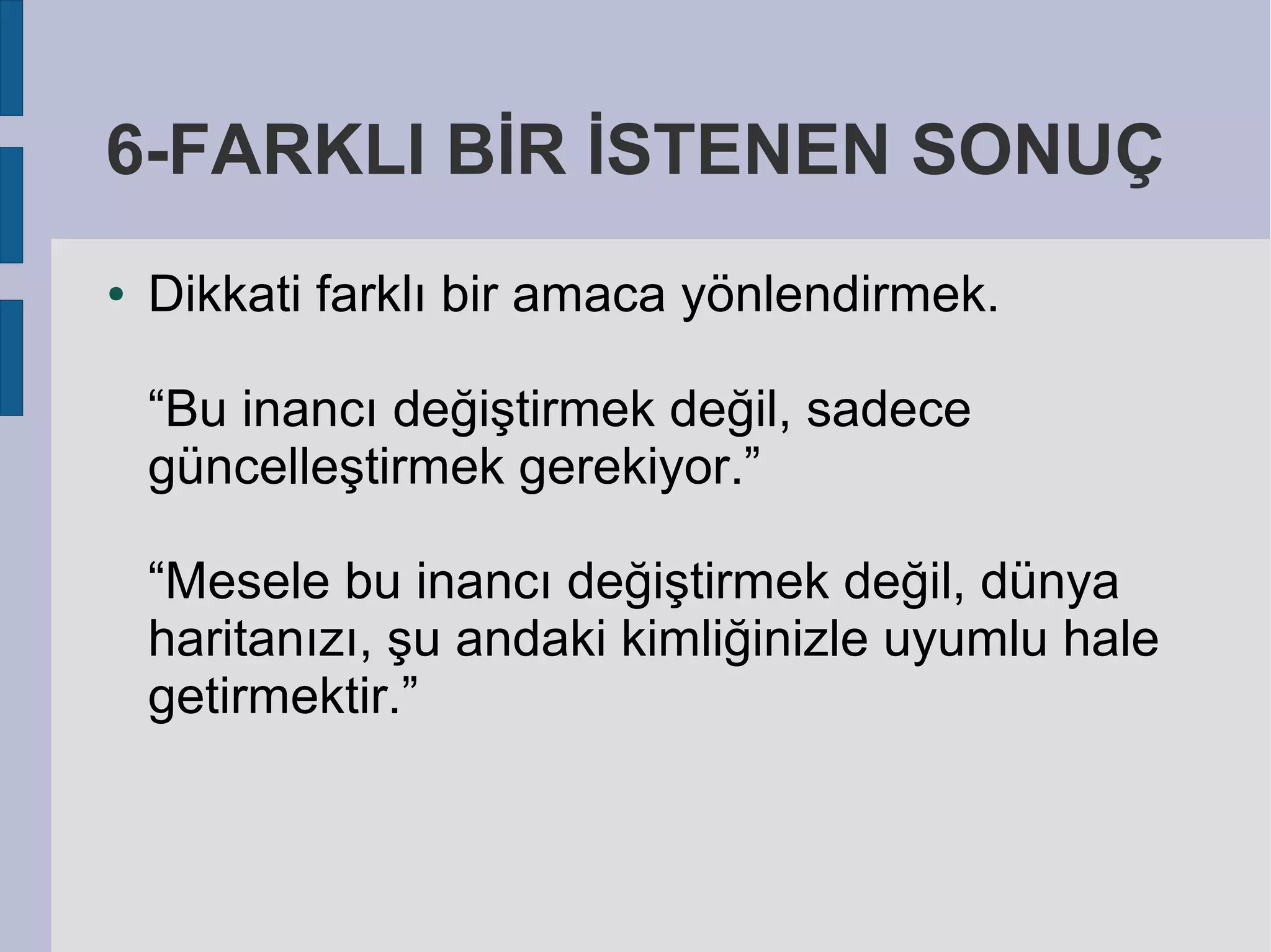 6-FARKLI BİR İSTENEN SONUÇ
●

Dikkati farklı bir amaca yönlendirmek.
“Bu inancı değiştirmek değil, sadece
güncelleştirmek gerekiyor.”
“Mesele bu inancı değiştirmek değil, dünya
haritanızı, şu andaki kimliğinizle uyumlu hale
getirmektir.”

 