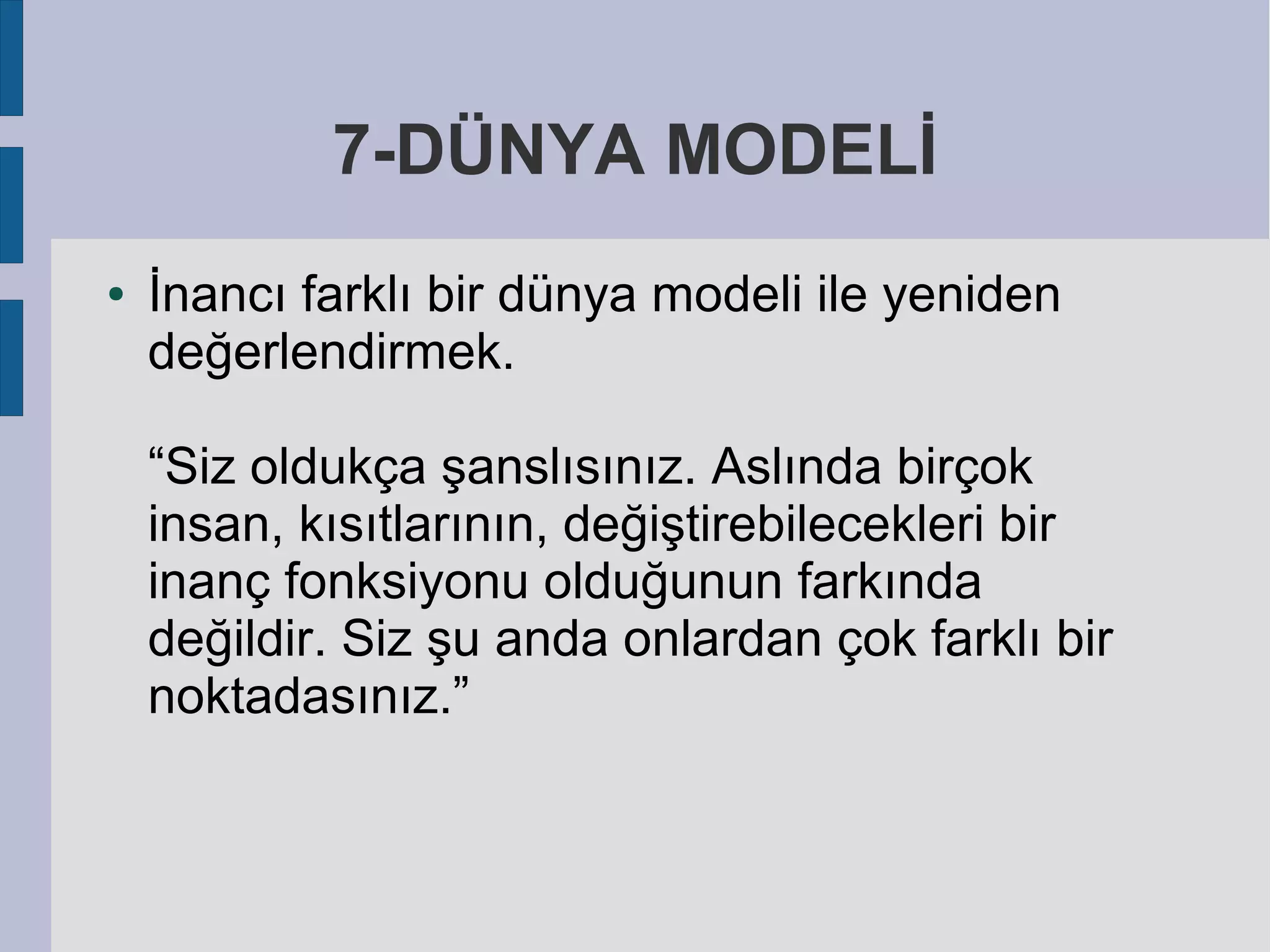 7-DÜNYA MODELİ
●

İnancı farklı bir dünya modeli ile yeniden
değerlendirmek.
“Siz oldukça şanslısınız. Aslında birçok
insan, kısıtlarının, değiştirebilecekleri bir
inanç fonksiyonu olduğunun farkında
değildir. Siz şu anda onlardan çok farklı bir
noktadasınız.”

 