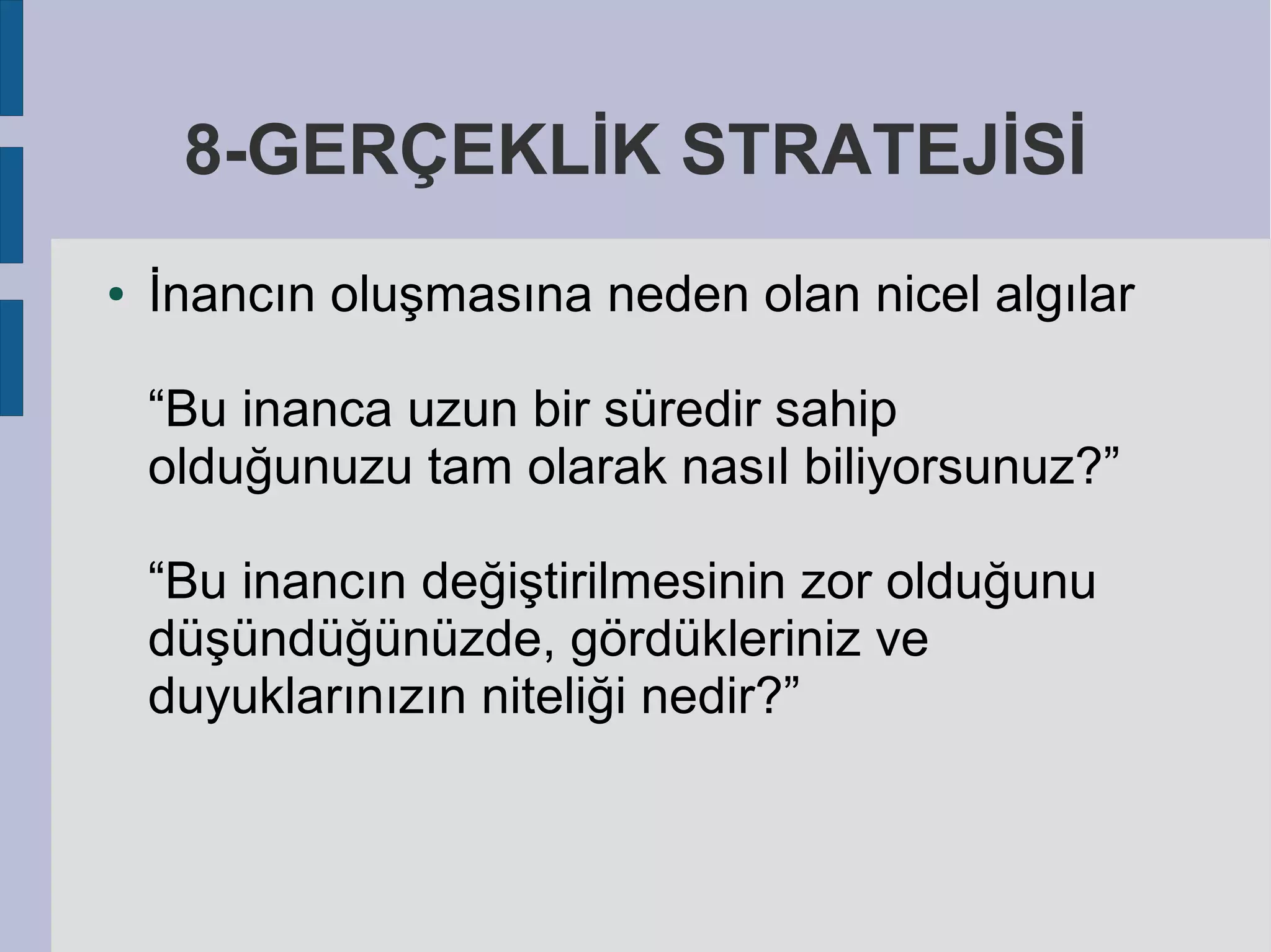 8-GERÇEKLİK STRATEJİSİ
●

İnancın oluşmasına neden olan nicel algılar
“Bu inanca uzun bir süredir sahip
olduğunuzu tam olarak nasıl biliyorsunuz?”
“Bu inancın değiştirilmesinin zor olduğunu
düşündüğünüzde, gördükleriniz ve
duyuklarınızın niteliği nedir?”

 