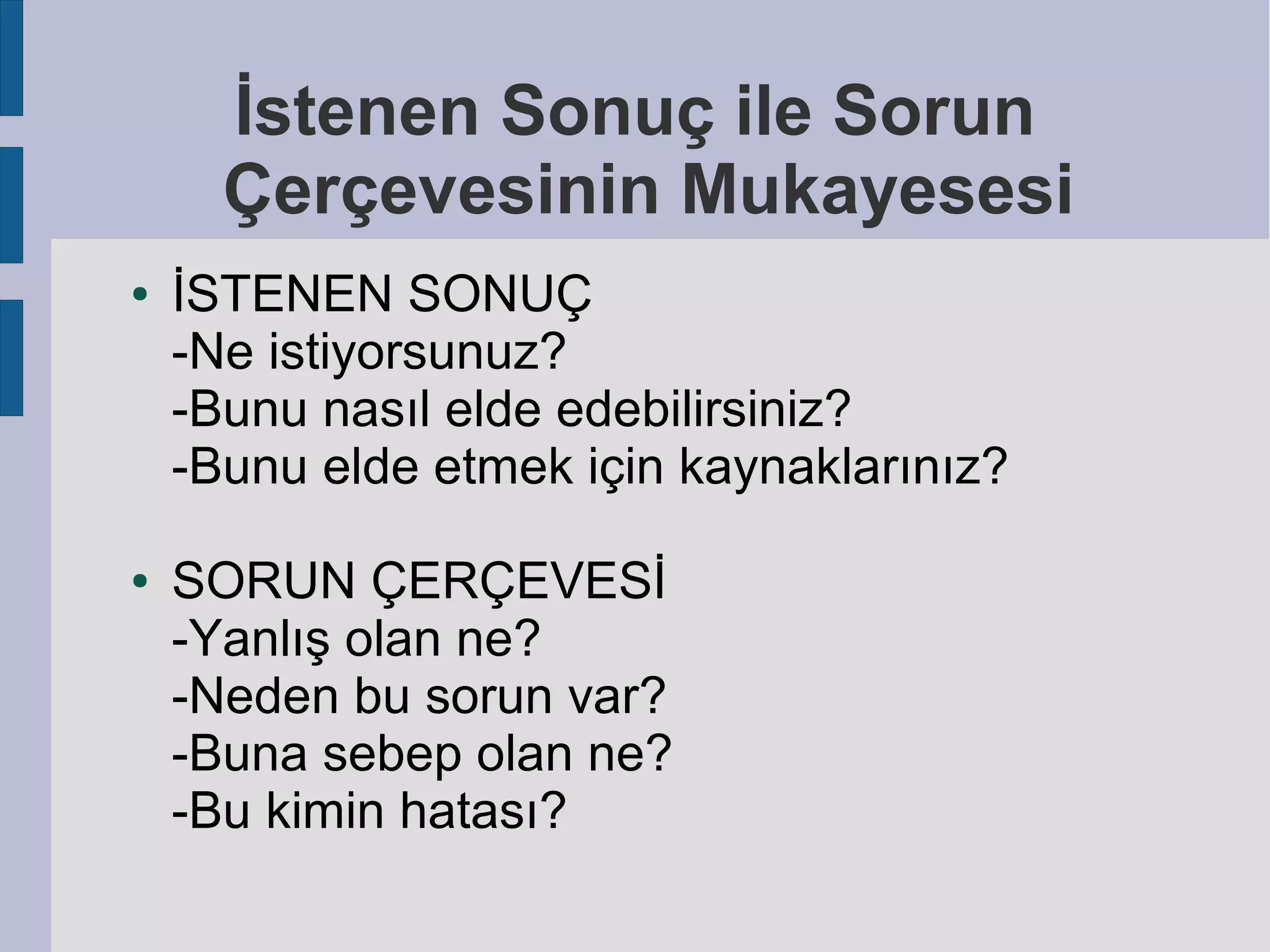 İstenen Sonuç ile Sorun
Çerçevesinin Mukayesesi
●

●

İSTENEN SONUÇ
-Ne istiyorsunuz?
-Bunu nasıl elde edebilirsiniz?
-Bunu elde etmek için kaynaklarınız?
SORUN ÇERÇEVESİ
-Yanlış olan ne?
-Neden bu sorun var?
-Buna sebep olan ne?
-Bu kimin hatası?

 