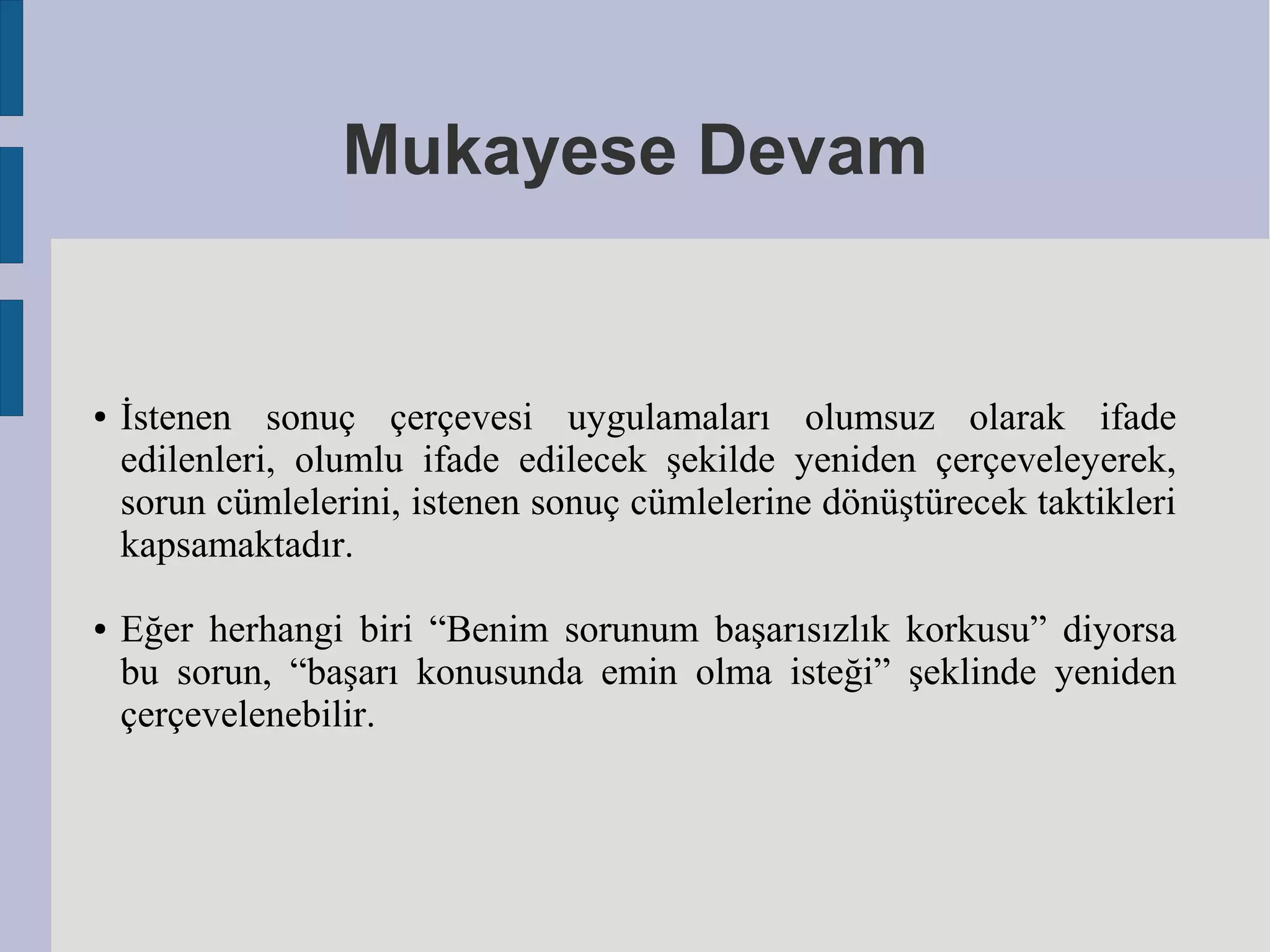 Mukayese Devam

●

●

İstenen sonuç çerçevesi uygulamaları olumsuz olarak ifade
edilenleri, olumlu ifade edilecek şekilde yeniden çerçeveleyerek,
sorun cümlelerini, istenen sonuç cümlelerine dönüştürecek taktikleri
kapsamaktadır.
Eğer herhangi biri “Benim sorunum başarısızlık korkusu” diyorsa
bu sorun, “başarı konusunda emin olma isteği” şeklinde yeniden
çerçevelenebilir.

 