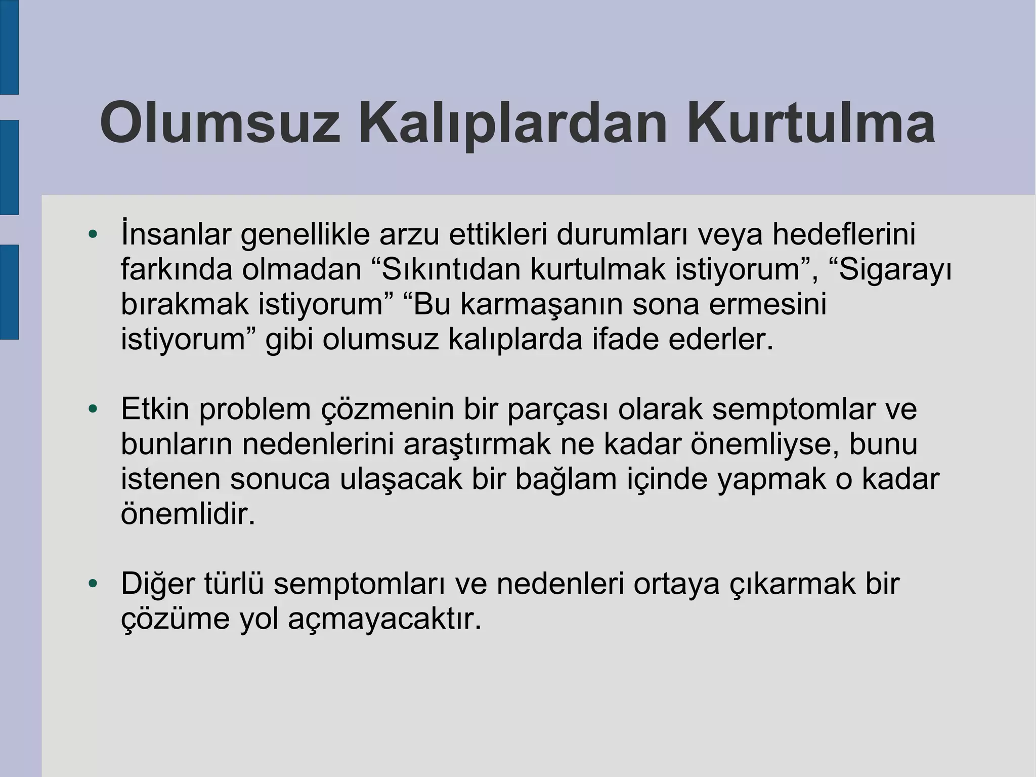 Olumsuz Kalıplardan Kurtulma
●

●

●

İnsanlar genellikle arzu ettikleri durumları veya hedeflerini
farkında olmadan “Sıkıntıdan kurtulmak istiyorum”, “Sigarayı
bırakmak istiyorum” “Bu karmaşanın sona ermesini
istiyorum” gibi olumsuz kalıplarda ifade ederler.
Etkin problem çözmenin bir parçası olarak semptomlar ve
bunların nedenlerini araştırmak ne kadar önemliyse, bunu
istenen sonuca ulaşacak bir bağlam içinde yapmak o kadar
önemlidir.
Diğer türlü semptomları ve nedenleri ortaya çıkarmak bir
çözüme yol açmayacaktır.

 