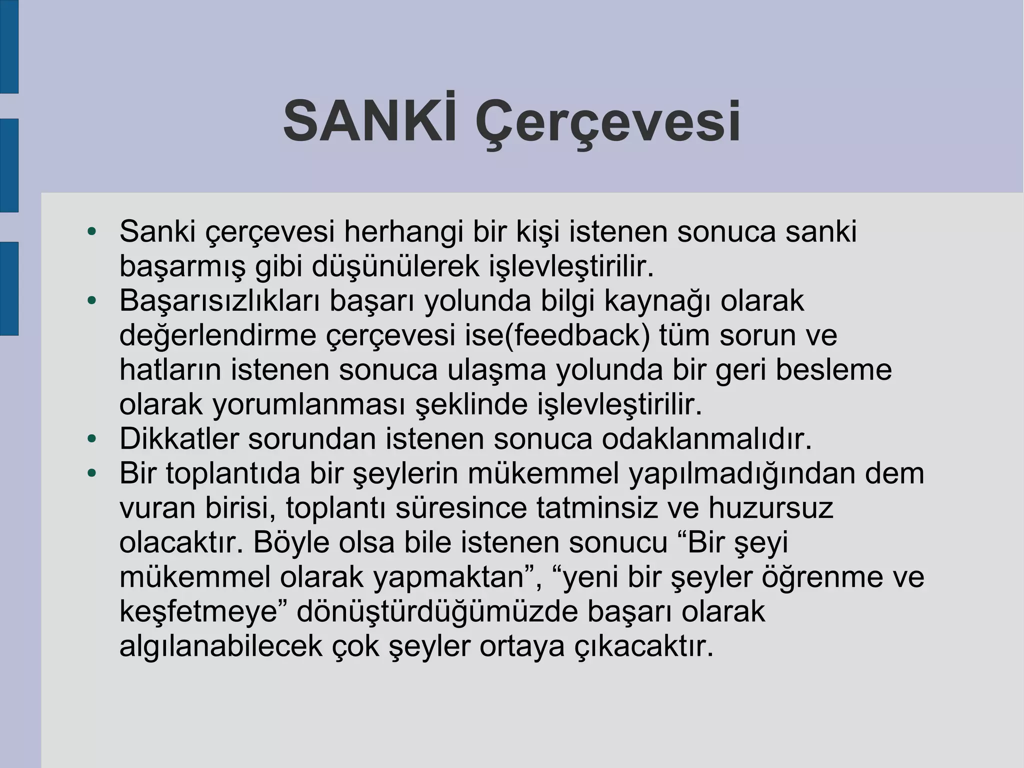 SANKİ Çerçevesi
●

●

●
●

Sanki çerçevesi herhangi bir kişi istenen sonuca sanki
başarmış gibi düşünülerek işlevleştirilir.
Başarısızlıkları başarı yolunda bilgi kaynağı olarak
değerlendirme çerçevesi ise(feedback) tüm sorun ve
hatların istenen sonuca ulaşma yolunda bir geri besleme
olarak yorumlanması şeklinde işlevleştirilir.
Dikkatler sorundan istenen sonuca odaklanmalıdır.
Bir toplantıda bir şeylerin mükemmel yapılmadığından dem
vuran birisi, toplantı süresince tatminsiz ve huzursuz
olacaktır. Böyle olsa bile istenen sonucu “Bir şeyi
mükemmel olarak yapmaktan”, “yeni bir şeyler öğrenme ve
keşfetmeye” dönüştürdüğümüzde başarı olarak
algılanabilecek çok şeyler ortaya çıkacaktır.

 
