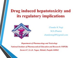 Drug induced hepatotoxicity and
its regulatory implications
Chander K Negi
M.S (Pharm)
chandernegi09@gmail.com
Department of Pharmacology and Toxicology
National Institute of Pharmaceutical Education and Research (NIPER)
Sector-67, S.A.S. Nagar, Mohali, Punjab-160062
 