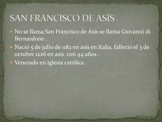 No se llama San Francisco de Asís se llama Giovanni di Bernardone .Nació 5 de julio de 1182 en asís en Italia, falleció el 3 de octubre 1226 en asís  con 44 años .Venerado en iglesia católica .SAN FRANCISCO DE ASÍS